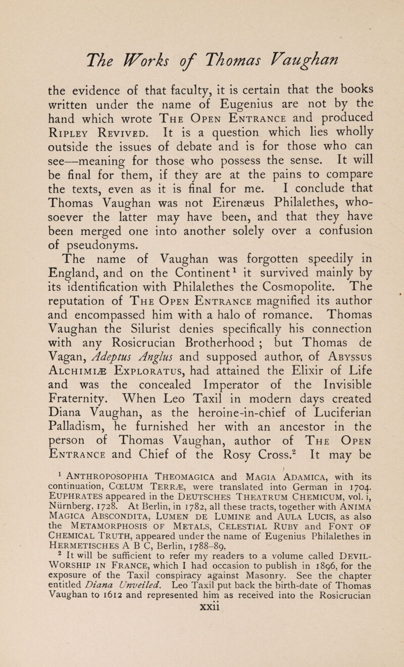 the evidence of that faculty, it is certain that the books written under the name of Eugenius are not by the hand which wrote The Open Entrance and produced Ripley Revived. It is a question which lies wholly outside the issues of debate and is for those who can see—meaning for those who possess the sense. It will be final for them, if they are at the pains to compare the texts, even as it is final for me. I conclude that Thomas Vaughan was not Eirenaeus Philalethes, who¬ soever the latter may have been, and that they have been merged one into another solely over a confusion of pseudonyms. The name of Vaughan was forgotten speedily in England, and on the Continent1 it survived mainly by its identification with Philalethes the Cosmopolite. The reputation of The Open Entrance magnified its author and encompassed him with a halo of romance. Thomas Vaughan the Silurist denies specifically his connection with any Rosicrucian Brotherhood ; but Thomas de Vagan, Adeptus Anglus and supposed author, of Abyssus Alchimi^e Exploratus, had attained the Elixir of Life and was the concealed Imperator of the Invisible Fraternity. When Leo Taxil in modern days created Diana Vaughan, as the heroine-in-chief of Luciferian Palladism, he furnished her with an ancestor in the person of Thomas Vaughan, author of The Open Entrance and Chief of the Rosy Cross.2 It may be i 1 Anthroposophia Theomagica and Magia Adamica, with its continuation, Ccelum Terr^e, were translated into German in 1704. Euphrates appeared in the Deutsches Theatrum Chemicum, vol. i, Niirnberg, 1728. At Berlin, in 1782, all these tracts, together with Anima Magica Abscondita, Lumen de Lumine and Aula Lucis, as also the Metamorphosis of Metals, Celestial Ruby and Font of CHEMICAL Truth, appeared under the name of Eugenius Philalethes in Hermetisches ABC, Berlin, 1788-89, 2 It will be sufficient to refer my readers to a volume called Devil- WORSHIP in France, which I had occasion to publish in 1896, for the exposure of the Taxil conspiracy against Masonry. See the chapter entitled Diana Unveiled. Leo Taxil put back the birth-date of Thomas Vaughan to 1612 and represented him as received into the Rosicrucian