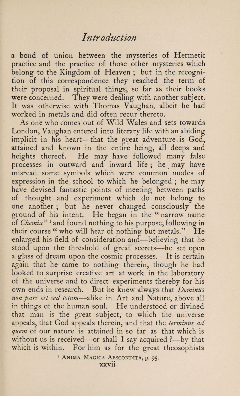 a bond of union between the mysteries of Hermetic practice and the practice of those other mysteries which belong to the Kingdom of Heaven ; but in the recogni¬ tion of this correspondence they reached the term of their proposal in spiritual things, so far as their books were concerned. They were dealing with another subject. It was otherwise with Thomas Vaughan, albeit he had worked in metals and did often recur thereto. As one who comes out of Wild Wales and sets towards London, Vaughan entered into literary life with an abiding implicit in his heart—that the great adventurers God, attained and known in the entire being, all deeps and heights thereof. He may have followed many false processes in outward and inward life ; he may have misread some symbols which were common modes of expression in the school to which he belonged ; he may have devised fantastic points of meeting between paths of thought and experiment which do not belong to one another ; but he never changed consciously the ground of his intent. He began in the “ narrow name of Chemia ” 1 and found nothing to his purpose, following in their course C£ who will hear of nothing but metals.” He enlarged his field of consideration and—believing that he- stood upon the threshold of great secrets—he set open a glass of dream upon the cosmic processes. It is certain again that he came to nothing therein, though he had looked to surprise creative art at work in the laboratory of the universe and to direct experiments thereby for his own ends in research. But he knew always that Dominus nonpars est sed totum—alike in Art and Nature, above all in things of the human soul. He understood or divined that man is the great subject, to which the universe appeals, that God appeals therein, and that the terminus ad quem of our nature is attained in so far as that which is without us is received—or shall I say acquired ?—by that which is within. For him as for the great theosophists 1 Anima Magica Abscondita, p. 95.
