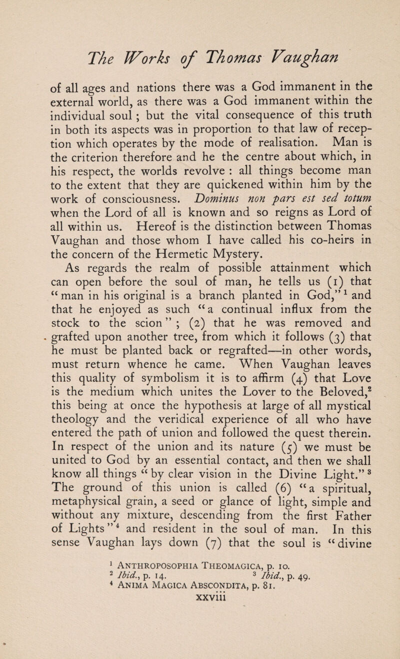 of all ages and nations there was a God immanent in the external world, as there was a God immanent within the individual soul ; but the vital consequence of this truth in both its aspects was in proportion to that law of recep¬ tion which operates by the mode of realisation. Man is the criterion therefore and he the centre about which, in his respect, the worlds revolve : all things become man to the extent that they are quickened within him by the work of consciousness. Dominus non pars est sed totum when the Lord of all is known and so reigns as Lord of all within us. Hereof is the distinction between Thomas Vaughan and those whom I have called his co-heirs in the concern of the Hermetic Mystery. As regards the realm of possible attainment which can open before the soul of man, he tells us (i) that u man in his original is a branch planted in God,” 1 and that he enjoyed as such “a continual influx from the stock to the scion ” ; (2) that he was removed and . grafted upon another tree, from which it follows (3) that he must be planted back or regrafted—in other words, must return whence he came. When Vaughan leaves this quality of symbolism it is to affirm (4) that Love is the medium which unites the Lover to the Beloved,2 this being at once the hypothesis at large of all mystical theology and the veridical experience of all who have entered the path of union and followed the quest therein. In respect of the union and its nature (5) we must be united to God by an essential contact, and then we shall know all things “ by clear vision in the Divine Light.” 3 The ground of this union is called (6) “ a spiritual, metaphysical grain, a seed or glance of light, simple and without any mixture, descending from the first Father of Lights ”4 and resident in the soul of man. In this sense Vaughan lays down (7) that the soul is “ divine 1 Anthroposophia Theomagica, p. 10. 2 Ibidp. 14. 3 Ibid., p. 49. 4 Anima Magica Abscondita, p. 81.