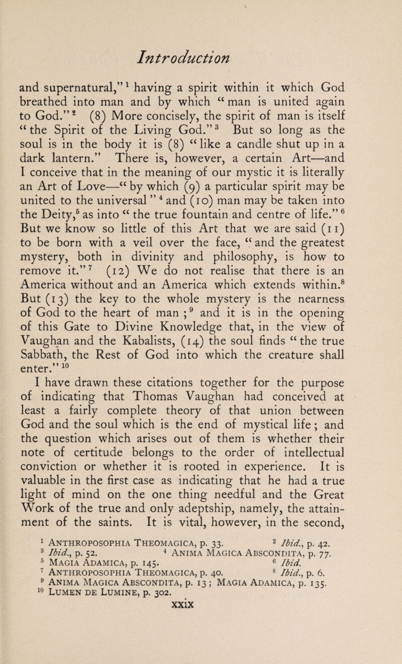 and supernatural,”1 having a spirit within it which God breathed into man and by which “ man is united again to God.”2 (8) More concisely, the spirit of man is itself “ the Spirit of the Living God.”3 But so long as the soul is in the body it is (8) “like a candle shut up in a dark lantern.” There is, however, a certain Art—and 1 conceive that in the meaning of our mystic it is literally an Art of Love—“ by which (9) a particular spirit may be united to the universal ” 4 and (10) man may be taken into the Deity,6 as into “ the true fountain and centre of life.”6 But we know so little of this Art that we are said (n) to be born with a veil over the face, “ and the greatest mystery, both in divinity and philosophy, is how to remove it.”7 (12) We do not realise that there is an America without and an America which extends within.8 But (13) the key to the whole mystery is the nearness of God to the heart of man ;9 and it is in the opening of this Gate to Divine Knowledge that, in the view of Vaughan and the Kabalists, (14) the soul finds “the true Sabbath, the Rest of God into which the creature shall enter.” 10 I have drawn these citations together for the purpose of indicating that Thomas Vaughan had conceived at least a fairly complete theory of that union between God and the soul which is the end of mystical life; and the question which arises out of them is whether their note of certitude belongs to the order of intellectual conviction or whether it is rooted in experience. It is valuable in the first case as indicating that he had a true light of mind on the one thing needful and the Great Work of the true and only adeptship, namely, the attain¬ ment of the saints. It is vital, however, in the second, 1 Anthroposophia Theomagica, p. 33. 2 Ibid., p. 42. 3 Ibid., p. 52. 4 Anima Magica Abscondita, p. 77. 5 Magia Adamica, p. 145. 6 Ibid. 7 Anthroposophia Theomagica, p. 40. 8 Ibid., p. 6. 9 Anima Magica Abscondita, p. 13; Magia Adamica, p. 135. 10 Lumen de Lumine, p. 302.