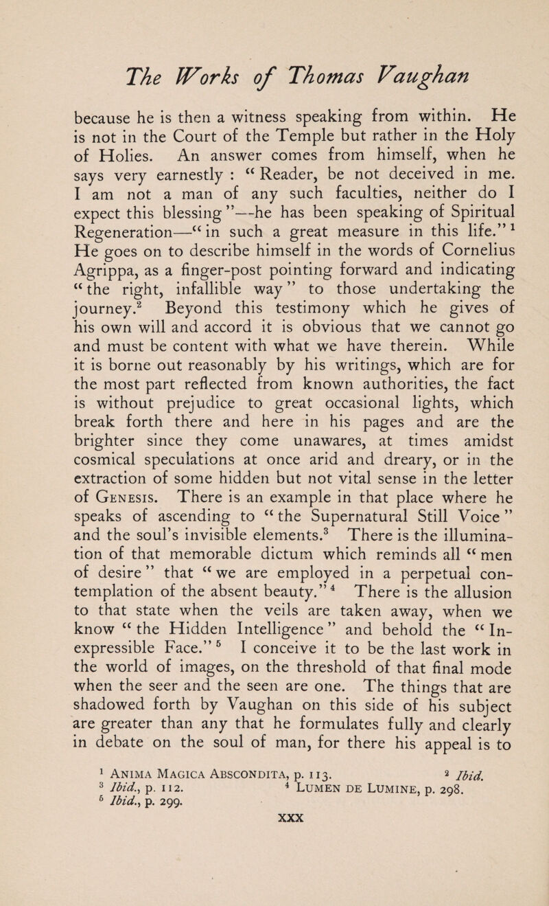 because he is then a witness speaking from within. He is not in the Court of the Temple but rather in the Holy of Holies. An answer comes from himself, when he says very earnestly : “ Reader, be not deceived in me. I am not a man of any such faculties, neither do I expect this blessing ”—he has been speaking of Spiritual Regeneration—“ in such a great measure in this life.” 1 He goes on to describe himself in the words of Cornelius Agrippa, as a finger-post pointing forward and indicating u the right, infallible way” to those undertaking the journey.2 Beyond this testimony which he gives of his own will and accord it is obvious that we cannot go and must be content with what we have therein. While it is borne out reasonably by his writings, which are for the most part reflected from known authorities, the fact is without prejudice to great occasional lights, which break forth there and here in his pages and are the brighter since they come unawares, at times amidst cosmical speculations at once arid and dreary, or in the extraction of some hidden but not vital sense in the letter of Genesis. There is an example in that place where he speaks of ascending to c< the Supernatural Still Voice ” and the soul’s invisible elements.3 There is the illumina¬ tion of that memorable dictum which reminds all “ men of desire” that u we are employed in a perpetual con¬ templation of the absent beauty.”4 There is the allusion to that state when the veils are taken away, when we know “ the Hidden Intelligence ” and behold the “ In¬ expressible Face.” 5 I conceive it to be the last work in the world of images, on the threshold of that final mode when the seer and the seen are one. The things that are shadowed forth by Vaughan on this side of his subject are greater than any that he formulates fully and clearly in debate on the soul of man, for there his appeal is to 1 Anima Magica Abscondita, p. 113. 2 3 Ibid., p. 112. 4 Lumen de Lumine, p. 298. 6 Ibid., p. 299.