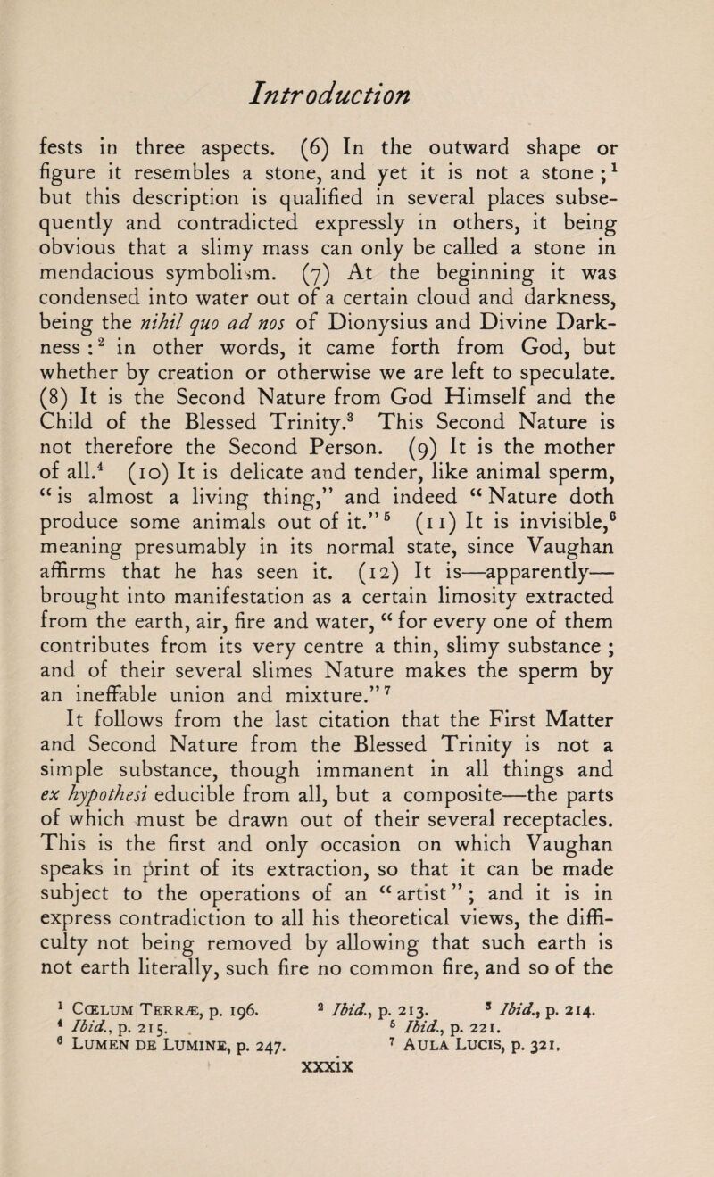 fests in three aspects. (6) In the outward shape or figure it resembles a stone, and yet it is not a stone ;1 but this description is qualified in several places subse¬ quently and contradicted expressly in others, it being obvious that a slimy mass can only be called a stone in mendacious symbolism. (7) At the beginning it was condensed into water out of a certain cloud and darkness, being the nihil quo ad nos of Dionysius and Divine Dark¬ ness :2 in other words, it came forth from God, but whether by creation or otherwise we are left to speculate. (8) It is the Second Nature from God Himself and the Child of the Blessed Trinity.3 This Second Nature is not therefore the Second Person. (9) It is the mother of all.4 (10) It is delicate and tender, like animal sperm, “ is almost a living thing,” and indeed “ Nature doth produce some animals out of it.”5 (11) It is invisible,6 meaning presumably in its normal state, since Vaughan affirms that he has seen it. (12) It is—apparently— brought into manifestation as a certain limosity extracted from the earth, air, fire and water, “ for every one of them contributes from its very centre a thin, slimy substance ; and of their several slimes Nature makes the sperm by an ineffable union and mixture.”7 It follows from the last citation that the First Matter and Second Nature from the Blessed Trinity is not a simple substance, though immanent in all things and ex hypothesi educible from all, but a composite—the parts of which must be drawn out of their several receptacles. This is the first and only occasion on which Vaughan speaks in print of its extraction, so that it can be made subject to the operations of an “artist”; and it is in express contradiction to all his theoretical views, the diffi¬ culty not being removed by allowing that such earth is not earth literally, such fire no common fire, and so of the 1 Ccelum Terr^e, p. 196. 2 Ibidp. 213. 3 Ibid,p. 214. 4 Ibid., p. 215. 6 Ibid., p. 221. 9 Lumen de Lumine, p. 247. 7 Aula Lucis, p. 321,
