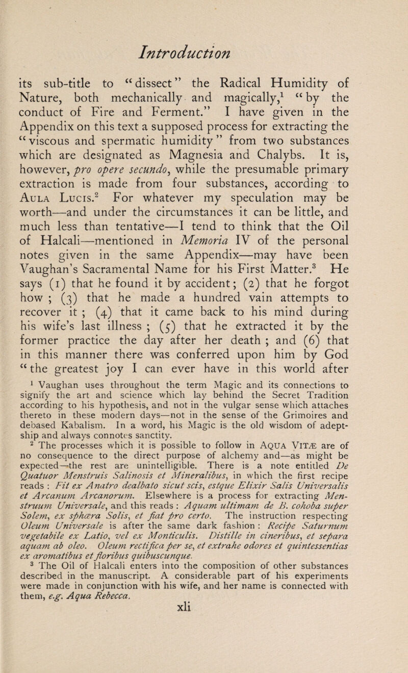 its sub-title to “ dissect ” the Radical Humidity of Nature, both mechanically and magically,1 “ by the conduct of Fire and Ferment.” I have given in the Appendix on this text a supposed process for extracting the “viscous and spermatic humidity” from two substances which are designated as Magnesia and Chalybs. It is, however, pro opere secundoy while the presumable primary extraction is made from four substances, according to Aula Lucis.2 For whatever my speculation may be worth—and under the circumstances it can be little, and much less than tentative—I tend to think that the Oil of Halcali—mentioned in Memoria IV of the personal notes given in the same Appendix—may have been Vaughan’s Sacramental Name for his First Matter.3 He says (i) that he found it by accident; (2) that he forgot how ; (3) that he made a hundred vain attempts to recover it ; (4) that it came back to his mind during his wife’s last illness ; (5) that he extracted it by the former practice the day after her death ; and (6) that in this manner there was conferred upon him by God “ the greatest joy I can ever have in this world after 1 Vaughan uses throughout the term Magic and its connections to signify the art and science which lay behind the Secret Tradition according to his hypothesis, and not in the vulgar sense which attaches thereto in these modern days—not in the sense of the Grimoires and debased Kabalism. In a word, his Magic is the old wisdom of adept- ship and always connotes sanctity. 2 The processes which it is possible to follow in Aqua Vita: are of no consequence to the direct purpose of alchemy and—as might be expected—the rest are unintelligible. There is a note entitled De Quatuor Menstruis Salinosis et Mineralibus, in which the first recipe reads : Fit ex A natro dealbato sicut sets, estque Elixir Sails Universalis et Arcatium Arcanoru?n. Elsewhere is a process for extracting Men¬ struum Universale, and this reads : Aqua?n ultimam de B. cohoba super Soleni, ex spheera Solis, et fiat pro certo. The instruction respecting Oleum Universale is after the same dark fashion : Recipe Saturnum vegetabile ex Latio, vel ex Monticulis. Distille in cineribus, et separa aquam ab oleo. Oleum rectifica per se, et extrahe odores et quintessentias ex aromatibus et fioribus quibuscunque. 3 The Oil of Halcali enters into the composition of other substances described in the manuscript. A considerable part of his experiments were made in conjunction with his wife, and her name is connected with them, e.g. Aqua Rebecca.