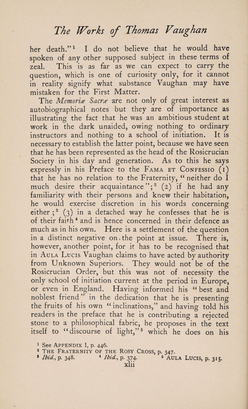 her death.”1 I do not believe that he would have spoken of any other supposed subject in these terms of zeal. This is as far as we can expect to carry the question, which is one of curiosity only, for it cannot in reality signify what substance Vaughan may have mistaken for the First Matter. The Memorise Sacr^e are not only of great interest as autobiographical notes but they are of importance as illustrating the fact that he was an ambitious student at work in the dark unaided, owing nothing to ordinary instructors and nothing to a school of initiation. It is necessary to establish the latter point, because we have seen that he has been represented as the head of the Rosicrucian Society in his day and generation. As to this he says expressly in his Preface to the Fama et Confessio (i) that he has no relation to the Fraternity, “neither do I much desire their acquaintance”;2 (2) if he had any familiarity with their persons and knew their habitation, he would exercise discretion in his words concerning either ;3 (3) in a detached way he confesses that he is of their faith4 and is hence concerned in their defence as much as in his own. Here is a settlement of the question in a distinct negative on .the point at issue. There is, however, another point, for it has to be recognised that in Aula Lucis Vaughan claims to have acted by authority from Unknown Superiors. They would not be of the Rosicrucian Order, but this was not of necessity the only school of initiation current at the period in Europe, or even in England. Having informed his “ best and noblest friend” in the dedication that he is presenting the fruits of his own “inclinations,” and having told his readers in the preface that he is contributing a rejected stone to a philosophical fabric, he proposes in the text itself to “discourse of light,”5 which he does on his 1 See Appendix I, p. 446. 2 The Fraternity of the Rosy Cross, p. 347. 8 Ibid., p. 348. 4 Ibid., p. 374. 6 Aula Lucis, p. 315.