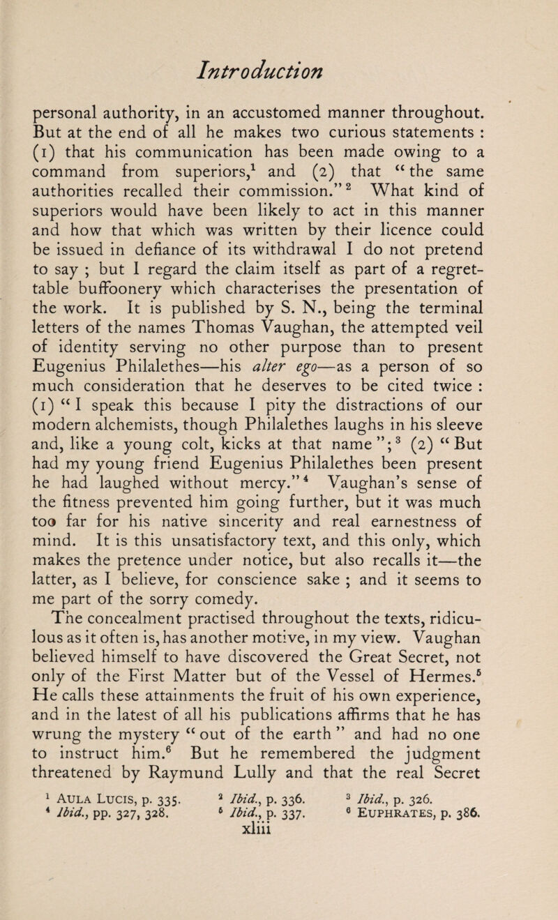 personal authority, in an accustomed manner throughout. But at the end of all he makes two curious statements : (i) that his communication has been made owing to a command from superiors,1 and (2) that “ the same authorities recalled their commission.”2 What kind of superiors would have been likely to act in this manner and how that which was written by their licence could be issued in defiance of its withdrawal I do not pretend to say ; but I regard the claim itself as part of a regret¬ table buffoonery which characterises the presentation of the work. It is published by S. N., being the terminal letters of the names Thomas Vaughan, the attempted veil of identity serving no other purpose than to present Eugenius Philalethes—his alter ego—as a person of so much consideration that he deserves to be cited twice : (1) “ I speak this because I pity the distractions of our modern alchemists, though Philalethes laughs in his sleeve and, like a young colt, kicks at that name”;3 (2) “But had my young friend Eugenius Philalethes been present he had laughed without mercy.”4 Vaughan’s sense of the fitness prevented him going further, but it was much too far for his native sincerity and real earnestness of mind. It is this unsatisfactory text, and this only, which makes the pretence under notice, but also recalls it—the latter, as I believe, for conscience sake ; and it seems to me part of the sorry comedy. The concealment practised throughout the texts, ridicu¬ lous as it often is, has another motive, in my view. Vaughan believed himself to have discovered the Great Secret, not only of the First Matter but of the Vessel of Hermes.6 He calls these attainments the fruit of his own experience, and in the latest of all his publications affirms that he has wrung the mystery “ out of the earth ” and had no one to instruct him.6 But he remembered the judgment threatened by Raymund Lully and that the real Secret 1 Aula Lucis, p. 335. 2 Ibid., p. 336. 3 Ibid., p. 326. 4 Ibid., pp. 327, 328. 6 Ibid., p. 337. 0 Euphrates, p. 386.