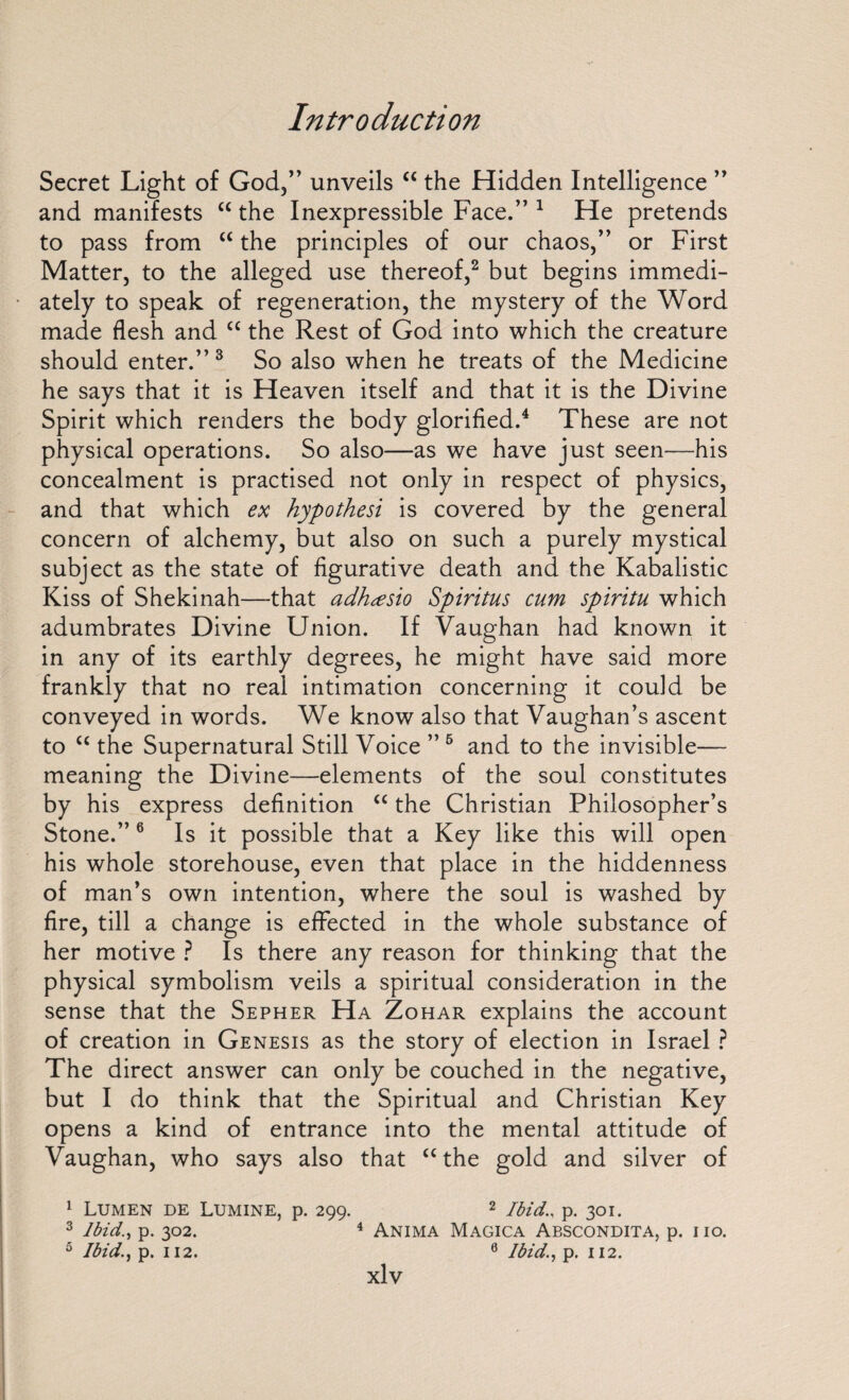 Secret Light of God,” unveils “ the Hidden Intelligence ” and manifests “ the Inexpressible Face.” 1 He pretends to pass from “ the principles of our chaos,” or First Matter, to the alleged use thereof,2 but begins immedi¬ ately to speak of regeneration, the mystery of the Word made flesh and “ the Rest of God into which the creature should enter.” 3 So also when he treats of the Medicine he says that it is Heaven itself and that it is the Divine Spirit which renders the body glorified.4 These are not physical operations. So also—as we have just seen—his concealment is practised not only in respect of physics, and that which ex hypothesi is covered by the general concern of alchemy, but also on such a purely mystical subject as the state of figurative death and the Kabalistic Kiss of Shekinah—that adhcesio Spiritus cum spiritu which adumbrates Divine Union. If Vaughan had known it in any of its earthly degrees, he might have said more frankly that no real intimation concerning it could be conveyed in words. We know also that Vaughan’s ascent to “ the Supernatural Still Voice ” 6 and to the invisible— meaning the Divine—elements of the soul constitutes by his express definition “ the Christian Philosopher’s Stone.”6 Is it possible that a Key like this will open his whole storehouse, even that place in the hiddenness of man’s own intention, where the soul is washed by fire, till a change is effected in the whole substance of her motive ? Is there any reason for thinking that the physical symbolism veils a spiritual consideration in the sense that the Sepher Ha Zohar explains the account of creation in Genesis as the story of election in Israel ? The direct answer can only be couched in the negative, but I do think that the Spiritual and Christian Key opens a kind of entrance into the mental attitude of Vaughan, who says also that “the gold and silver of 1 Lumen de Lumine, p. 299. 2 Ibidp. 301. 3 Ibid., p. 302. 4 Anima Magica Abscondita, p. no. 5 Ibid., p. 112. 6 Ibid., p. 112.