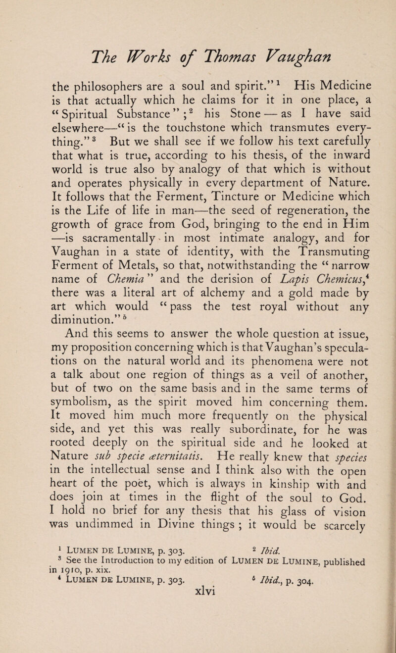 the philosophers are a soul and spirit.” 1 His Medicine is that actually which he claims for it in one place, a “Spiritual Substance”;2 his Stone — as I have said elsewhere—“ is the touchstone which transmutes every¬ thing.”3 But we shall see if we follow his text carefully that what is true, according to his thesis, of the inward world is true also by analogy of that which is without and operates physically in every department of Nature. It follows that the Ferment, Tincture or Medicine which is the Life of life in man—the seed of regeneration, the growth of grace from God, bringing to the end in Him —is sacramentally * in most intimate analogy, and for Vaughan in a state of identity, with the Transmuting Ferment of Metals, so that, notwithstanding the “narrow name of Chemia ” and the derision of Lapis Chemicus,4 there was a literal art of alchemy and a gold made by art which would “ pass the test royal without any diminution.”6 And this seems to answer the whole question at issue, my proposition concerning which is that Vaughan’s specula¬ tions on the natural world and its phenomena were not a talk about one region of things as a veil of another, but of two on the same basis and in the same terms of symbolism, as the spirit moved him concerning them. It moved him much more frequently on the physical side, and yet this was really subordinate, for he was rooted deeply on the spiritual side and he looked at Nature sub specie atemitatis. He really knew that species in the intellectual sense and I think also with the open heart of the poet, which is always in kinship with and does join at times in the flight of the soul to God. I hold no brief for any thesis that his glass of vision was undimmed in Divine things ; it would be scarcely 1 Lumen de Lumine, p. 303. 2 Ibid. 3 See the Introduction to my edition of Lumen de Lumine, published in 1910, p. xix. 4 Lumen de Lumine, p. 303. 6 Ibid., p. 304.