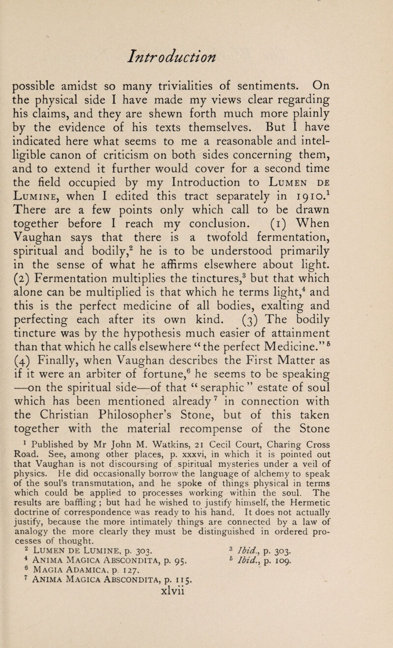 possible amidst so many trivialities of sentiments. On the physical side I have made my views clear regarding his claims, and they are shewn forth much more plainly by the evidence of his texts themselves. But I have indicated here what seems to me a reasonable and intel¬ ligible canon of criticism on both sides concerning them, and to extend it further would cover for a second time the field occupied by my Introduction to Lumen de Lumine, when I edited this tract separately in 1910.1 There are a few points only which call to be drawn together before I reach my conclusion. (1) When Vaughan says that there is a twofold fermentation, spiritual and bodily,2 he is to be understood primarily in the sense of what he affirms elsewhere about light. (2) Fermentation multiplies the tinctures,3 but that which alone can be multiplied is that which he terms light,4 and this is the perfect medicine of all bodies, exalting and perfecting each after its own kind. (3) The bodily tincture was by the hypothesis much easier of attainment than that which he calls elsewhere “ the perfect Medicine.”5 (4) Finally, when Vaughan describes the First Matter as if it were an arbiter of fortune,6 he seems to be speaking —on the spiritual side—of that “ seraphic ” estate of soul which has been mentioned already7 in connection with the Christian Philosopher’s Stone, but of this taken together with the material recompense of the Stone 1 Published by Mr John M. Watkins, 21 Cecil Court, Charing Cross Road. See, among other places, p. xxxvi, in which it is pointed out that Vaughan is not discoursing of spiritual mysteries under a veil of physics. He did occasionally borrow the language of alchemy to speak of the soul’s transmutation, and he spoke of things physical in terms which could be applied to processes working within the soul. The results are baffling; but had he wished to justify himself, the Hermetic doctrine of correspondence was ready to his hand. It does not actually justify, because the more intimately things are connected by a law of analogy the more clearly they must be distinguished in ordered pro¬ cesses of thought. 2 Lumen de Lumine, p. 303. 3 Ibid., p. 303. 4 Anima Magica Abscondita, p. 95. 6 Ibid., p. 109. 0 Magia Adamica. p 127. 7 Anima Magica Abscondita, p. 115.