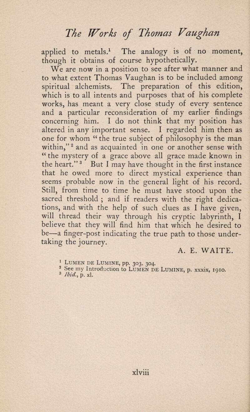 applied to metals.1 The analogy is of no moment, though it obtains of course hypothetically. We are now in a position to see after what manner and to what extent Thomas Vaughan is to be included among spiritual alchemists. The preparation of this edition, which is to all intents and purposes that of his complete works, has meant a very close study of every sentence and a particular reconsideration of my earlier findings concerning him. I do not think that my position has altered in any important sense. I regarded him then as one for whom “the true subject of philosophy is the man within,”2 and as acquainted in one or another sense with “ the mystery of a grace above all grace made known in the heart.” 3 But I may have thought in the first instance that he owed more to direct mystical experience than seems probable now in the general light of his record. Still, from time to time he must have stood upon the sacred threshold ; and if readers with the right dedica¬ tions, and with the help of such clues as I have given, will thread their way through his cryptic labyrinth, I believe that they will find him that which he desired to be—a finger-post indicating the true path to those under¬ taking the journey. A. E. WAITE. 1 Lumen de Lumine, pp. 303, 304. 2 See my Introduction to Lumen de Lumine, p. xxxix, 1910. 3 Ibid., p. xl.