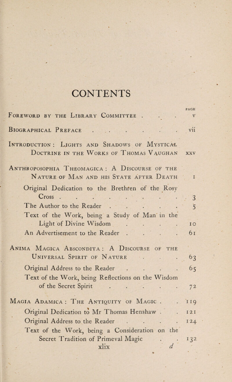CONTENTS PAGE Foreword by the Library Committee v Biographical Preface ... . . vii Introduction : Lights and Shadows of Mystical Doctrine in the Works of Thomas Vaughan xxv Anthroposophia Theomagica: A Discourse of the Nature of Man and his State after Death i Original Dedication to the Brethren of the Rosy Cross . . . . , . . , 3 The Author to the Reader ..... 5 Text of the Work, being a Study of Man' in the Light of Divine Wisdom . . . .10 An Advertisement to the Reader . . . 61 Anima Magica Abscondita : A Discourse of the Universal Spirit of Nature . . .63 Original Address to the Reader . . . .65 Text of the Work, being Reflections on the Wisdom of the Secret Spirit . . . . .72 Magia Adamica : The Antiquity of Magic . . 119 Original Dedication to Mr Thomas Henshaw . . 121 Original Address to the Reader . . . .124 Text of the Work, being a Consideration on the Secret Tradition of Primeval Magic . .132 xlix d %
