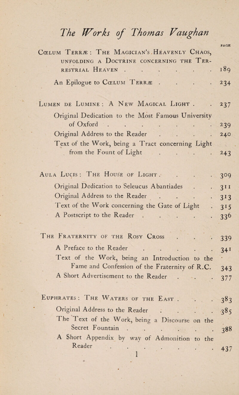 PAGE Coelum Terr.® : The Magician’s .Heavenly Chaos, UNFOLDING A DOCTRINE CONCERNING THE TER¬ RESTRIAL Heaven . . , . . .189 An Epilogue to Ccelum Terr.® .... 234 Lumen de Lumine : A New Magical Light . . 237 Original Dedication to the Most Famous University of Oxford . . . . . . . 239 Original Address to the Reader .... 240 Text of the Work, being a Tract concerning Light from the Fount of Light .... 243 Aula Lucis : The House of Light . Original Dedication to Seleucus Abantiades Original Address to the Reader Text of the Work concerning the Gate of Light A Postscript to the Reader .... 3°9 311 3*3 3J5 336 The Fraternity of the Rosy Cross A Preface to the Reader . 1 ext of the Work, being an Introduction to the Fame and Confession of the Fraternity of R.C. A Short Advertisement to the Reader 339 34i 343 377 Euphrates : The Waters of the East . Original Address to the Reader . F he I ext of the Work, being a Discourse on the Secret Fountain ...... A Short Appendix by way of Admonition to the Reader 383 385 388 437 1