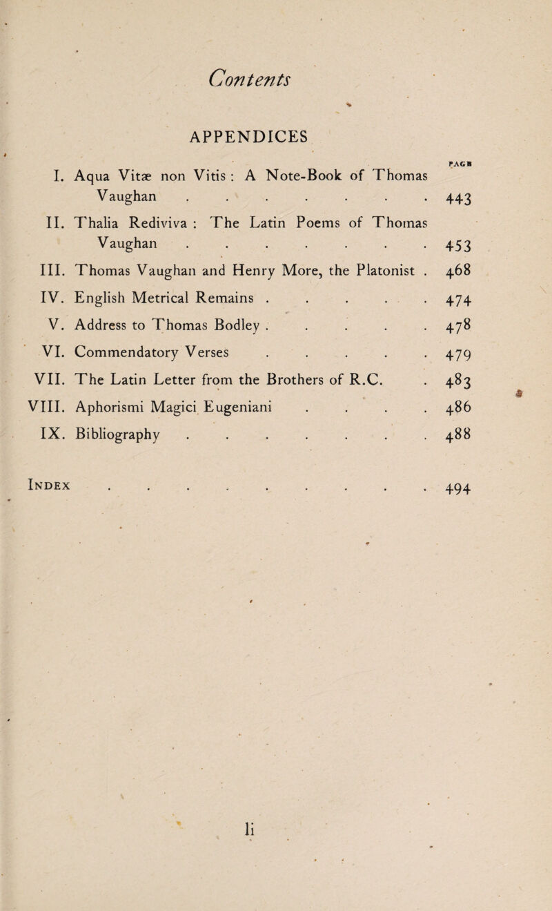 APPENDICES PAGB I. Aqua Vitae non Vitis : A Note-Book of Thomas Vaughan ....... 443 II. Thalia Rediviva : The Latin Poems of Thomas Vaughan . . . . . . .453 III. Thomas Vaughan and Henry More, the Platonist . 468 IV. English Metrical Remains ..... 474 V. Address to Thomas Bodley ..... 478 VI. Commendatory Verses ..... 479 VII. The Latin Letter from the Brothers of R.C. . 483 VIII. Aphorismi Magici Eugeniani .... 486 IX. Bibliography . . . . . . .488 Index ......... 494