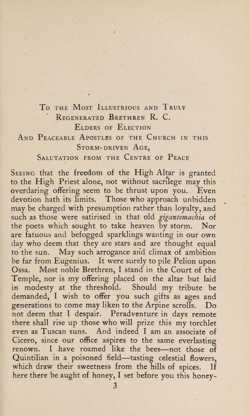 To the Most Illustrious and Truly Regenerated Brethren R. C. Elders of Election And Peaceable Apostles of the Church in this Storm-driven Age, Salutation from the Centre of Peace Seeing that the freedom of the High Altar is granted to the High Priest alone, not without sacrilege may this overdaring offering seem to be thrust upon you. Even devotion hath its limits. Those who approach unbidden may be charged with presumption rather than loyalty, and such as those were satirised in that old gigantomachia of the poets which sought to take heaven by storm. Nor are fatuous and befogged sparklings wanting in our own day who deem that they are stars and are thought equal to the sun. May such arrogance and climax of ambition be far from Eugenius. It were surely to pile Pelion upon Ossa. Most noble Brethren, I stand in the Court of the Temple, nor is my offering placed on the altar but laid in modesty at the threshold. Should my tribute be demanded, I wish to offer you such gifts as ages and generations to come may liken to the Arpine scrolls. Do not deem that I despair. Peradventure in days remote there shall rise up those who will prize this my torchlet even as Tuscan suns. And indeed I am an associate of Cicero, since our office aspires to the same everlasting renown. I have roamed like the bees-—not those of Quintilian in a poisoned field—tasting celestial flowers, which draw their sweetness from the hills of spices. If here there be aught of honey, I set before you this honey-