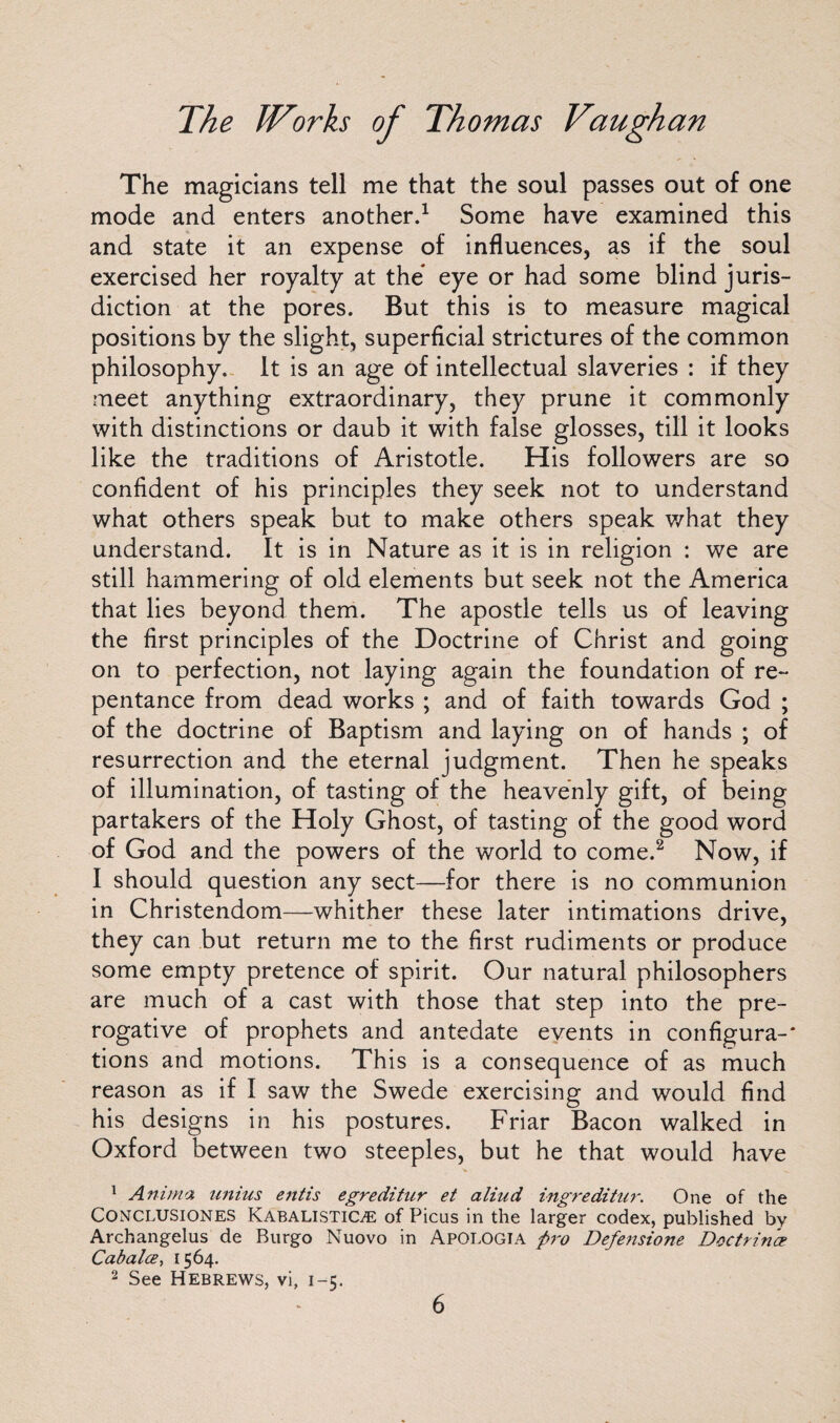 The magicians tell me that the soul passes out of one mode and enters another.1 Some have examined this and state it an expense of influences, as if the soul exercised her royalty at the eye or had some blind juris¬ diction at the pores. But this is to measure magical positions by the slight, superficial strictures of the common philosophy. It is an age of intellectual slaveries : if they meet anything extraordinary, they prune it commonly with distinctions or daub it with false glosses, till it looks like the traditions of Aristotle. His followers are so confident of his principles they seek not to understand what others speak but to make others speak what they understand. It is in Nature as it is in religion : we are still hammering of old elements but seek not the America that lies beyond them. The apostle tells us of leaving the first principles of the Doctrine of Christ and going on to perfection, not laying again the foundation of re¬ pentance from dead works ; and of faith towards God ; of the doctrine of Baptism and laying on of hands ; of resurrection and the eternal judgment. Then he speaks of illumination, of tasting of the heavenly gift, of being partakers of the Holy Ghost, of tasting of the good word of God and the powers of the world to come.2 Now, if I should question any sect—for there is no communion in Christendom—whither these later intimations drive, they can but return me to the first rudiments or produce some empty pretence of spirit. Our natural philosophers are much of a cast with those that step into the pre¬ rogative of prophets and antedate events in configura-* tions and motions. This is a consequence of as much reason as if I saw the Swede exercising and would find his designs in his postures. Friar Bacon walked in Oxford between two steeples, but he that would have 1 Anima unius entis egreditur et aliud ingreditur. One of the Conclusiones KabalistiCjE of Picus in the larger codex, published by Archangelus de Burgo Nuovo in Apologia fro Defe?isione Doctrine? Cabalce, [ 564. 2 See Hebrews, vi, 1-5.