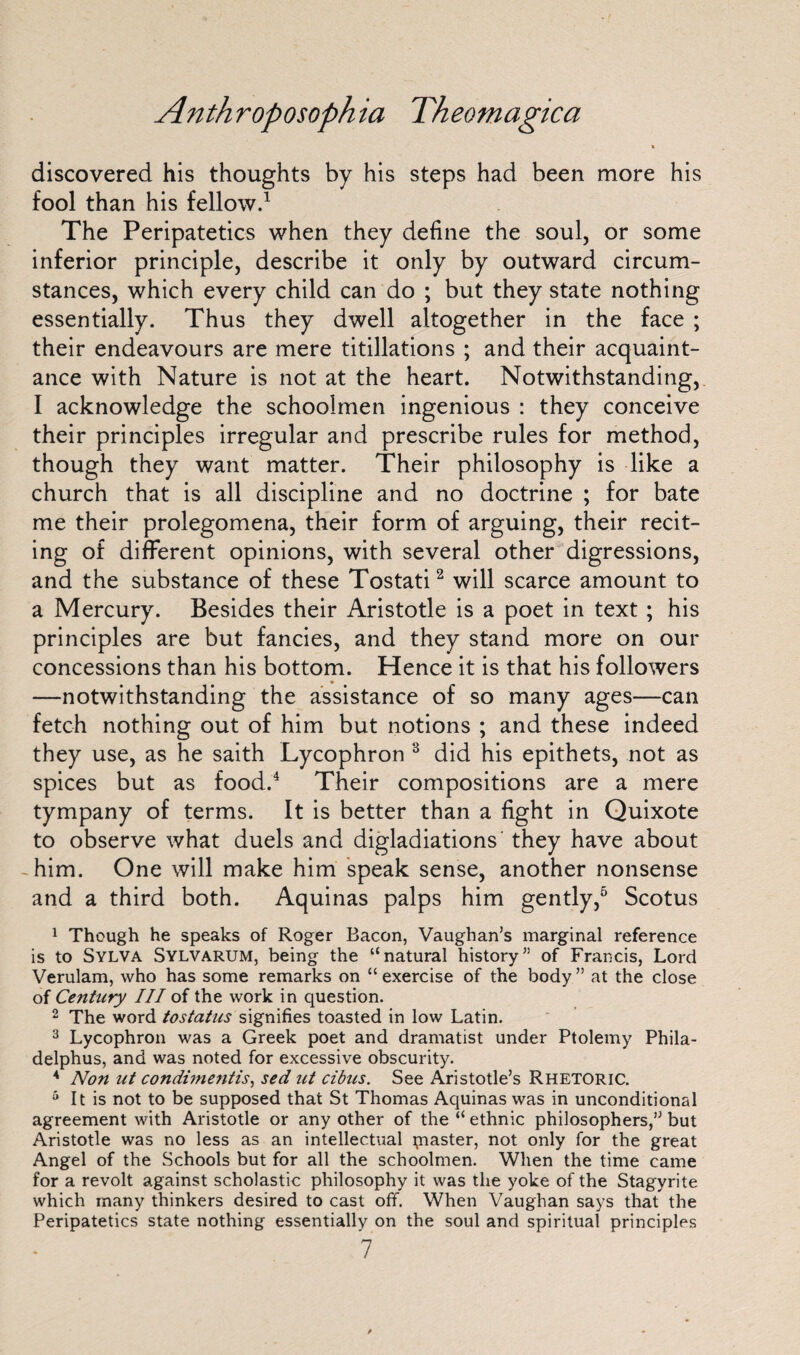 t discovered his thoughts by his steps had been more his fool than his fellow.1 The Peripatetics when they define the soul, or some inferior principle, describe it only by outward circum¬ stances, which every child can do ; but they state nothing essentially. Thus they dwell altogether in the face ; their endeavours are mere titillations ; and their acquaint¬ ance with Nature is not at the heart. Notwithstanding, I acknowledge the schoolmen ingenious : they conceive their principles irregular and prescribe rules for method, though they want matter. Their philosophy is like a church that is all discipline and no doctrine ; for bate me their prolegomena, their form of arguing, their recit¬ ing of different opinions, with several other digressions, and the substance of these Tostati2 will scarce amount to a Mercury. Besides their Aristotle is a poet in text ; his principles are but fancies, and they stand more on our concessions than his bottom. Hence it is that his followers —notwithstanding the assistance of so many ages—can fetch nothing out of him but notions ; and these indeed they use, as he saith Lycophron 3 did his epithets, not as spices but as food.4 Their compositions are a mere tympany of terms. It is better than a fight in Quixote to observe what duels and digladiations they have about him. One will make him speak sense, another nonsense and a third both. Aquinas palps him gently,5 Scotus 1 Though he speaks of Roger Bacon, Vaughan's marginal reference is to Sylva Sylvarum, being the “natural history of Francis, Lord Verulam, who has some remarks on “ exercise of the body ” at the close of Century III of the work in question. 2 The word tostatus signifies toasted in low Latin. 3 Lycophron was a Greek poet and dramatist under Ptolemy Phila- delphus, and was noted for excessive obscurity. 4 Non ut condunentis, sed ut cibus. See Aristotle’s Rhetoric. 5 It is not to be supposed that St Thomas Aquinas was in unconditional agreement with Aristotle or any other of the “ ethnic philosophers,” but Aristotle was no less as an intellectual piaster, not only for the great Angel of the Schools but for all the schoolmen. When the time came for a revolt against scholastic philosophy it was the yoke of the Stagyrite which many thinkers desired to cast off. When Vaughan says that the Peripatetics state nothing essentially on the soul and spiritual principles