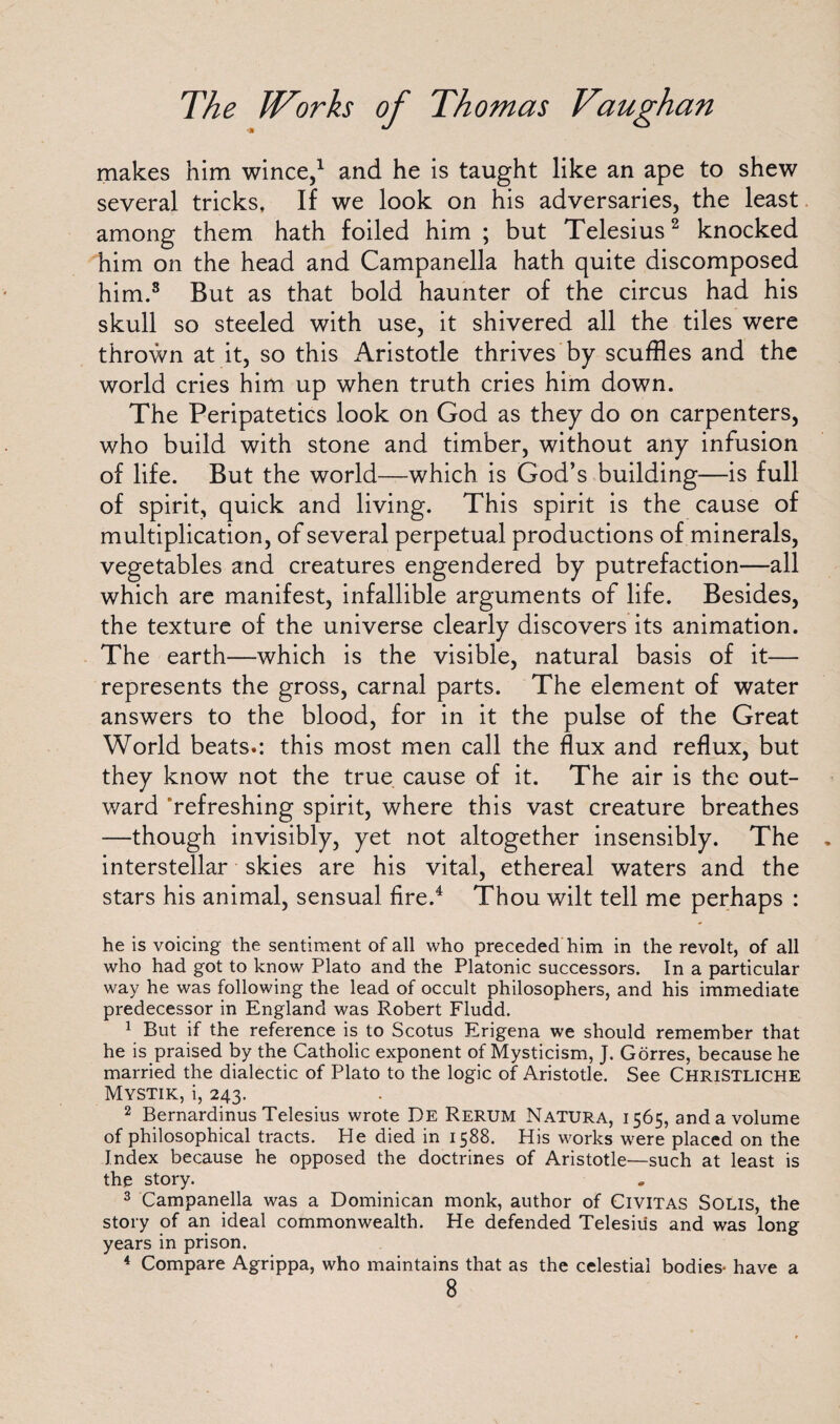 makes him wince,1 and he is taught like an ape to shew several tricks. If we look on his adversaries, the least among them hath foiled him ; but Telesius2 knocked him on the head and Campanella hath quite discomposed him.8 But as that bold haunter of the circus had his skull so steeled with use, it shivered all the tiles were thrown at it, so this xAristotle thrives by scuffles and the world cries him up when truth cries him down. The Peripatetics look on God as they do on carpenters, who build with stone and timber, without any infusion of life. But the world—which is God’s building—is full of spirit, quick and living. This spirit is the cause of multiplication, of several perpetual productions of minerals, vegetables and creatures engendered by putrefaction—all which are manifest, infallible arguments of life. Besides, the texture of the universe clearly discovers its animation. The earth—which is the visible, natural basis of it— represents the gross, carnal parts. The element of water answers to the blood, for in it the pulse of the Great World beats.: this most men call the flux and reflux, but they know not the true cause of it. The air is the out¬ ward ’refreshing spirit, where this vast creature breathes —though invisibly, yet not altogether insensibly. The interstellar skies are his vital, ethereal waters and the stars his animal, sensual fire.4 Thou wilt tell me perhaps : he is voicing the sentiment of all who preceded him in the revolt, of all who had got to know Plato and the Platonic successors. In a particular way he was following the lead of occult philosophers, and his immediate predecessor in England was Robert Fludd. 1 But if the reference is to Scotus Erigena we should remember that he is praised by the Catholic exponent of Mysticism, J. Gorres, because he married the dialectic of Plato to the logic of Aristotle. See ChriSTLICHE Mystik, i, 243. 2 Bernardinus Telesius wrote I)E Rerum Natura, 1565, and a volume of philosophical tracts. He died in 1588. His works were placed on the Index because he opposed the doctrines of Aristotle—such at least is the story. 3 Campanella was a Dominican monk, author of Civitas Solis, the story of an ideal commonwealth. He defended Telesius and was long years in prison. 4 Compare Agrippa, who maintains that as the celestial bodies- have a