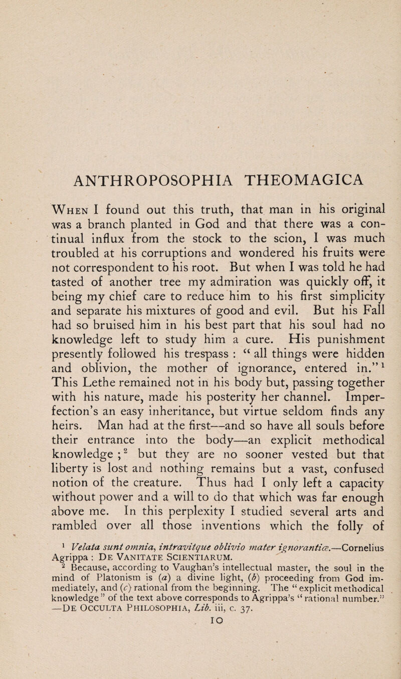 When I found out this truth, that man in his original was a branch planted in God and that there was a con¬ tinual influx from the stock to the scion, 1 was much troubled at his corruptions and wondered his fruits were not correspondent to his root. But when I was told he had tasted of another tree my admiration was quickly off, it being my chief care to reduce him to his first simplicity and separate his mixtures of good and evil. But his Fall had so bruised him in his best part that his soul had no knowledge left to study him a cure. His punishment presently followed his trespass : “ all things were hidden and oblivion, the mother of ignorance, entered in.”1 This Lethe remained not in his body but, passing together with his nature, made his posterity her channel. Imper¬ fection’s an easy inheritance, but virtue seldom finds any heirs. Man had at the first—and so have all souls before their entrance into the body—an explicit methodical knowledge ;2 but they are no sooner vested but that liberty is lost and nothing remains but a vast, confused notion of the creature. Thus had I only left a capacity without power and a will to do that which was far enough above me. In this perplexity I studied several arts and rambled over all those inventions which the folly of 1 Velata sunt omnia, intravitque oblivio mater ignorantice.—Cornelius Agrippa : De Vanitate Scientiarum. 2 Because, according to Vaughan’s intellectual master, the soul in the mind of Platonism is (a) a divine light, (b) proceeding from God im¬ mediately, and (c) rational from the beginning. The “ explicit methodical knowledge ” of the text above corresponds to Agrippa’s “ rational number.” —De Occulta Philosophia, Lib. iii, c. 37. IO