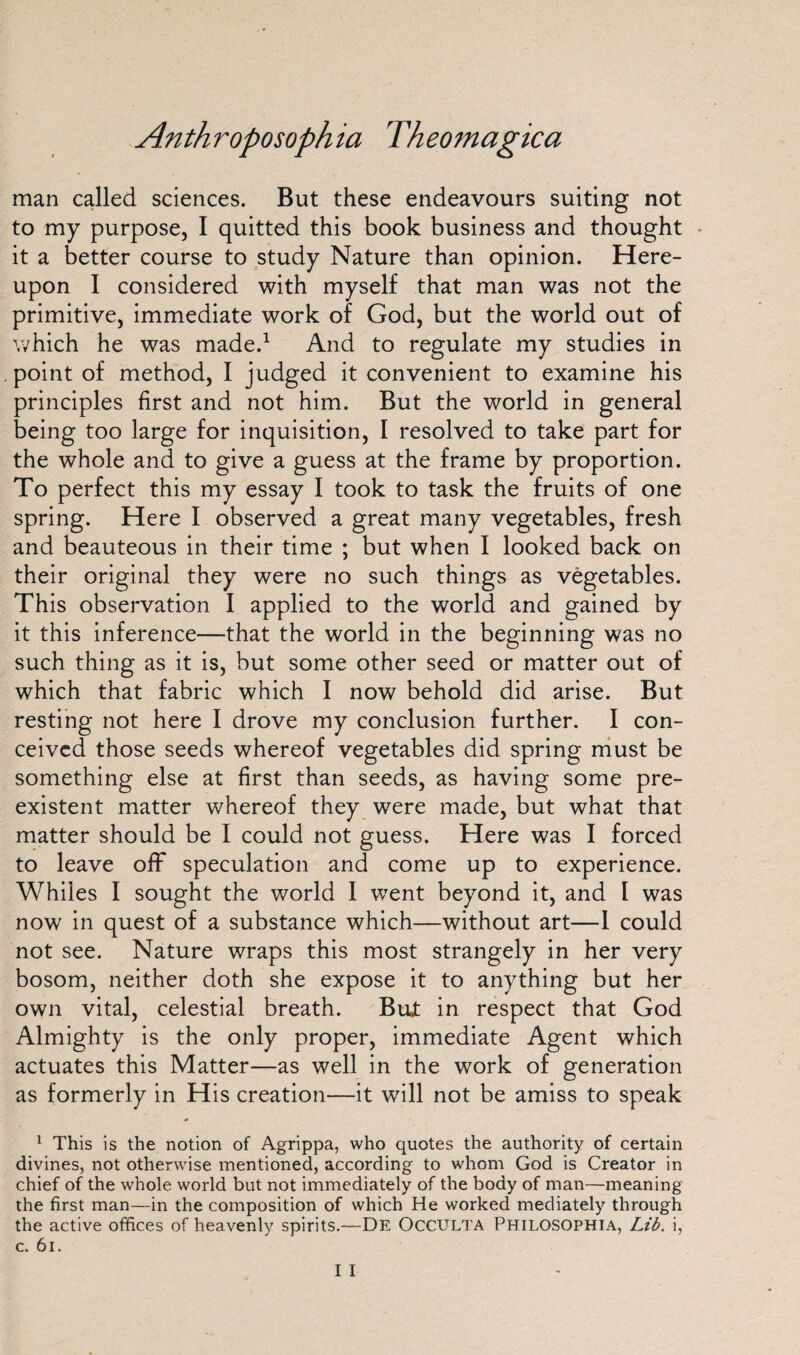 man called sciences. But these endeavours suiting not to my purpose, I quitted this book business and thought • it a better course to study Nature than opinion. Here¬ upon I considered with myself that man was not the primitive, immediate work of God, but the world out of which he was made.1 And to regulate my studies in point of method, I judged it convenient to examine his principles first and not him. But the world in general being too large for inquisition, I resolved to take part for the whole and to give a guess at the frame by proportion. To perfect this my essay I took to task the fruits of one spring. Here I observed a great many vegetables, fresh and beauteous in their time ; but when I looked back on their original they were no such things as vegetables. This observation I applied to the world and gained by it this inference—that the world in the beginning was no such thing as it is, but some other seed or matter out of which that fabric which I now behold did arise. But resting not here I drove my conclusion further. I con¬ ceived those seeds whereof vegetables did spring must be something else at first than seeds, as having some pre¬ existent matter whereof they were made, but what that matter should be I could not guess. Here was I forced to leave off speculation and come up to experience. Whiles I sought the world I went beyond it, and I was now in quest of a substance which—without art—1 could not see. Nature wraps this most strangely in her very bosom, neither doth she expose it to anything but her own vital, celestial breath. Bujt in respect that God Almighty is the only proper, immediate Agent which actuates this Matter—as well in the work of generation as formerly in His creation—it will not be amiss to speak 1 This is the notion of Agrippa, who quotes the authority of certain divines, not otherwise mentioned, according to whom God is Creator in chief of the whole world but not immediately of the body of man—meaning the first man—in the composition of which He worked mediately through the active offices of heavenly spirits.—De OCCULTA PHILOSOPHIA, Lib. i, c. 61. I I