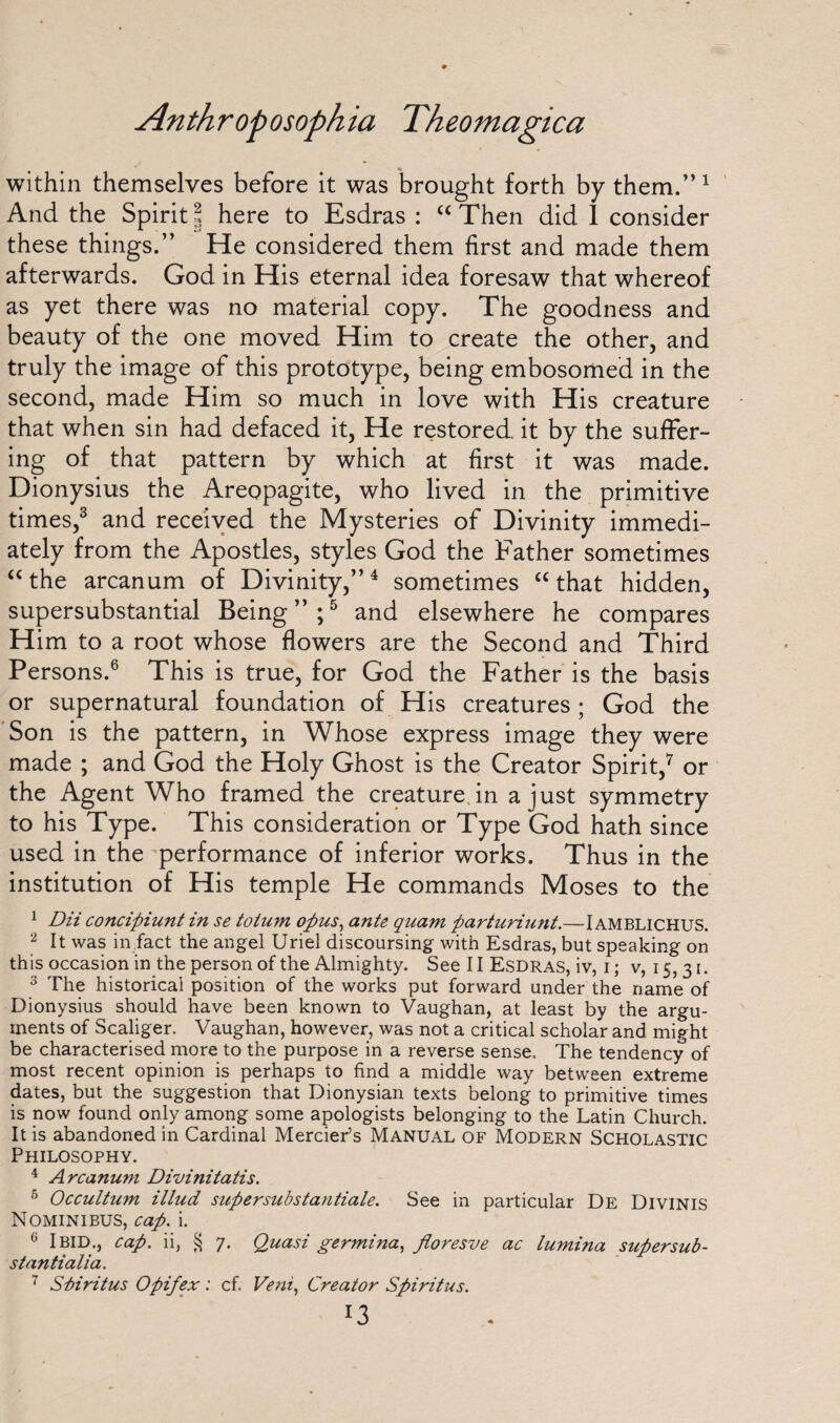 within themselves before it was brought forth by them.” 1 And the Spirit l here to Esdras : “ Then did 1 consider these things.” He considered them first and made them afterwards. God in His eternal idea foresaw that whereof as yet there was no material copy. The goodness and beauty of the one moved Him to create the other, and truly the image of this prototype, being embosomed in the second, made Him so much in love with His creature that when sin had defaced it, He restored it by the suffer¬ ing of that pattern by which at first it was made. Dionysius the Areopagite, who lived in the primitive times,3 and received the Mysteries of Divinity immedi¬ ately from the Apostles, styles God the Father sometimes “ the arcanum of Divinity,”4 sometimes “ that hidden, supersubstantial Being”;5 and elsewhere he compares Him to a root whose flowers are the Second and Third Persons.6 This is true, for God the Father is the basis or supernatural foundation of His creatures ; God the Son is the pattern, in Whose express image they were made ; and God the Holy Ghost is the Creator Spirit,7 or the Agent Who framed the creature in a just symmetry to his Type. This consideration or Type God hath since used in the performance of inferior works. Thus in the institution of His temple He commands Moses to the 1 Dii concipiunt in se totum opus, ante quam parturiufit.—IAMBLICHUS. 2 It was in fact the angel Uriel discoursing with Esdras, but speaking on this occasion in the person of the Almighty. See 11 Esdras, iv, i ; v, 15,31. 3 The historical position of the works put forward under the name of Dionysius should have been known to Vaughan, at least by the argu¬ ments of Scaliger. Vaughan, however, was not a critical scholar and might be characterised more to the purpose in a reverse sense. The tendency of most recent opinion is perhaps to find a middle way between extreme dates, but the suggestion that Dionysian texts belong to primitive times is now found only among some apologists belonging to the Latin Church. It is abandoned in Cardinal Mercier’s Manual of Modern Scholastic Philosophy. 4 Arcanum Divinitatis. 5 Occultum illud supersubstantiale. See in particular De Divinis Nominibus, cap. i. 0 Ibid., cap. ii, § 7. Quasi germina, fioresve ac lumina supersub- stantialia. 7 Sbiritus Opifex: cf. Veni, Creator Spiritus. J3