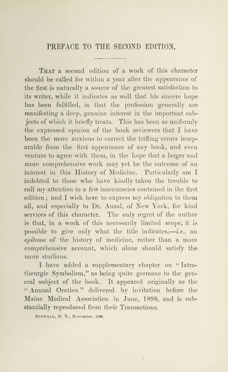 PREFACE TO THE SECOND EDITION. That a second edition of a work of this character should be called for within a year after the appearance of the first is naturally a source of the greatest satisfaction to its writer, while it indicates as well that his sincere hope has been fulfilled, in that the profession generally are manifesting a deep, genuine interest in the important sub¬ jects of which it briefly treats. This has been so uniformly the expressed opinion of the book reviewers that I have been the more anxious to correct the trifling errors insep¬ arable from the first appearance of any book, and even venture to agree with them, in the hope that a larger and more comprehensive work may yet he the outcome of an interest in this History of Medicine. Particularly am I indebted to those who have kindly taken the trouble to call my attention to a few inaccuracies contained in the first edition; and I wish here to express my obligation to them all, and especially to Dr. Auzal, of New York, for kind services of this character. The only regret of the author is that, in a work of this necessarily limited scope, it is possible to give only what the title indicates,—i.e., an epitome of the history of medicine, rather than a more comprehensive account, which alone should satisfy the more studious. I have added a supplementary chapter on “ Iatro- theurgic Symbolism,” as being quite germane to the gen¬ eral subject of the book. It appeared originally as the “ Annual Oration ” delivered by invitation before the Maine Medical Association in June, 1898, and is sub¬ stantially reproduced from their Transactions. Buffalo, N. Y., November, 1*5«.