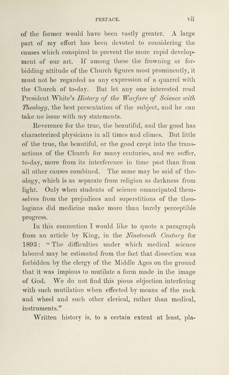 of the former would have been vastly greater. A large part of my effort has been devoted to considering the causes which conspired to prevent the more rapid develop¬ ment of our art. If among these the frowning or for¬ bidding attitude of the Church figures most prominently, it must not be regarded as any expression of a quarrel with the Church of to-day. But let any one interested read President White’s History of the Warfare of Science until Theology, the best presentation of the subject, and he can take no issue with my statements. Reverence for the true, the beautiful, and the good has characterized physicians in all times and climes. But little of the true, the beautiful, or the good crept into the trans¬ actions of the Church for many centuries, and we suffer, to-day, more from its interference in time past than from all other causes combined. The same may be said of the¬ ology, which is as separate from religion as darkness from light. Only when students of science emancipated them¬ selves from the prejudices and superstitions of the theo¬ logians did medicine make more than barely perceptible progress. In this connection I would like to quote a paragraph from an article by King, in the Nineteenth Century for 1893: “The difficulties under which medical science labored may be estimated from the fact that dissection was forbidden by the clergy of the Middle Ages on the ground that it was impious to mutilate a form made in the image of God. We do not find this pious objection interfering with such mutilation when effected by means of the rack and wheel and such other clerical, rather than medical, instruments.” Written history is, to a certain extent at least, pi a-