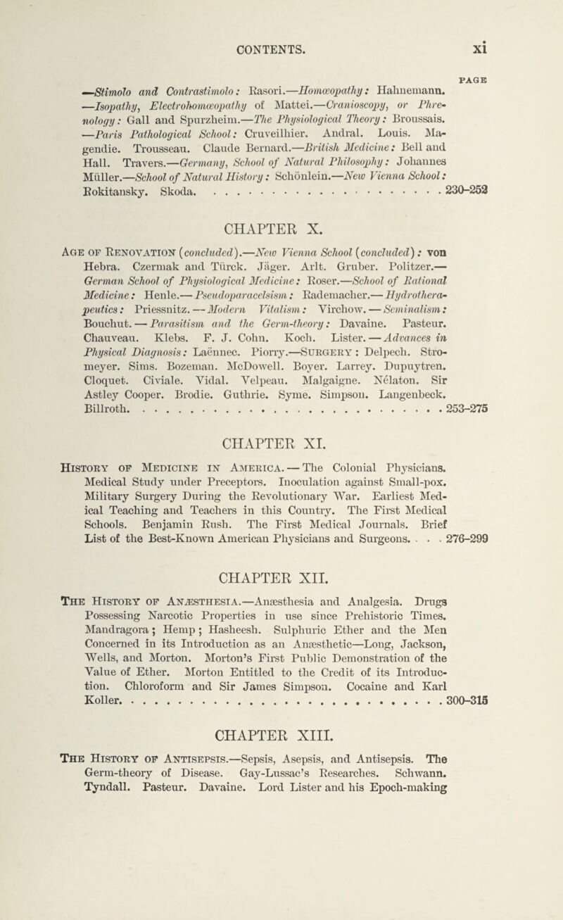 PAGE —Stimolo and Contrastimolo: Rasori.—Homoeopathy: Hahnemann. —Isopathy, Electrohomoeopathy of Mattei.—Cranioscopy, or Phre¬ nology : Gall and Spurzheim.—The Physiological Theory: Broussais. —Paris Pathological School: Cruveilhier. Andral. Louis. Ma- gendie. Trousseau. Claude Bernard.—British Medicine: Bell and Hall. Travers.—Germany, School of Natural Philosophy: Joliannes Muller.—School of Natural History: Schonlein.—New Vienna School: Rokitansky. Skoda. .. 230-252 CHAPTER X. Age of Renovation (concluded).—New Vienna School (concluded) .* von Hebra. Czermak and Tiirck. Jager. Arlt. Gruber. Politzer.— German School of Physiological Medicine: Roser.—School of Rational Medicine : Henle.— Pseudoparacelsism: Rademacher.— Hydrothera¬ peutics : Priessnitz. — Modern Vitalism : Virchow. — Seminalism : Bouchut. — Parasitism and the Germ-theory: Davaine. Pasteur. Chauveau. Klebs. F. J. Cohn. Koch. Lister.—Advances in Physical Diagnosis: Laennec. Piorry.—Surgery : Delpech. Stro- meyer. Sims. Bozeman. McDowell. Boyer. Larrey. Dupuytren. Cloquet. Civiale. Vidal. Velpeau. Malgaigne. Nelaton. Sir Astley Cooper. Brodie. Guthrie. Syme. Simpson. Langenbeck. Billroth. 253-275 CHAPTER XI. History of Medicine in America. — The Colonial Physicians. Medical Study under Preceptors. Inoculation against Small-pox. Military Surgery During the Revolutionary War. Earliest Med¬ ical Teaching and Teachers in this Country. The First Medical Schools. Benjamin Rush. The First Medical Journals. Brief List of the Best-Known American Physicians and Surgeons. . . . 276-299 CHAPTER XII. The History of Anaesthesia.—Anaesthesia and Analgesia. Drugs Possessing Narcotic Properties in use since Prehistoric Times. Mandragora; Hemp ; Hasheesh. Sulphuric Ether and the Men Concerned in its Introduction as an Anaesthetic—Long, Jackson, Wells, and Morton. Morton’s First Public Demonstration of the Value of Ether. Morton Entitled to the Credit of its Introduc¬ tion. Chloroform and Sir James Simpson. Cocaine and Karl Koller. 300-315 CHAPTER XIII. The History of Antisepsis.—Sepsis, Asepsis, and Antisepsis. The Germ-theory of Disease. Gay-Lussac’s Researches. Schwann. Tyndall. Pasteur. Davaine. Lord Lister and his Epoch-making