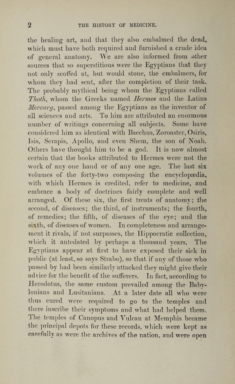 the healing art, and that they also embalmed the dead, which must have both required and furnished a crude idea of general anatomy. We are also informed from other sources that so superstitious were the Egyptians that they not only scoffed at, but would stone, the embalmers, for whom they had sent, after the completion of their task. The probably mythical being whom the Egyptians called Thoth, whom the Greeks named Hermes and the Latins Mercury, passed among the Egyptians as the inventor of all sciences and arts. To him are attributed an enormous number of writings concerning all subjects. Some have considered him as identical with Bacchus, Zoroaster, Osiris, Isis, Serapis, Apollo, and even Sliem, the son of Noah. Others have thought him to be a god. It is now almost certain that the books attributed to Hermes were not the work of any one hand or of any one age. The last six volumes of the forty-two composing the encyclopaedia, with which Ilermes is credited, refer to medicine, and embrace a body of doctrines fairly complete and well arranged. Of these six, the first treats of anatomy; the second, of diseases; the third, of instruments; the fourth, of remedies; the fifth, of diseases of the eye; and the sixth, of diseases of women. In completeness and arrange¬ ment it rivals, if not surpasses, the Hippocratic collection, which it antedated by perhaps a thousand years. The Egyptians appear at first to have exposed their sick in public (at least, so says Strabo), so that if any of those who passed by had been similarly attacked they might give their advice for the benefit of the sufferers. In fact, according to Herodotus, the same custom prevailed among the Baby¬ lonians and Lusitanians. At a later date all who were thus cured were required to go to the temples and there inscribe their symptoms and what had helped them. The temples of Canopus and Vulcan at Memphis became the principal depots for these records, which were kept as carefully as were the archives of the nation, and were open