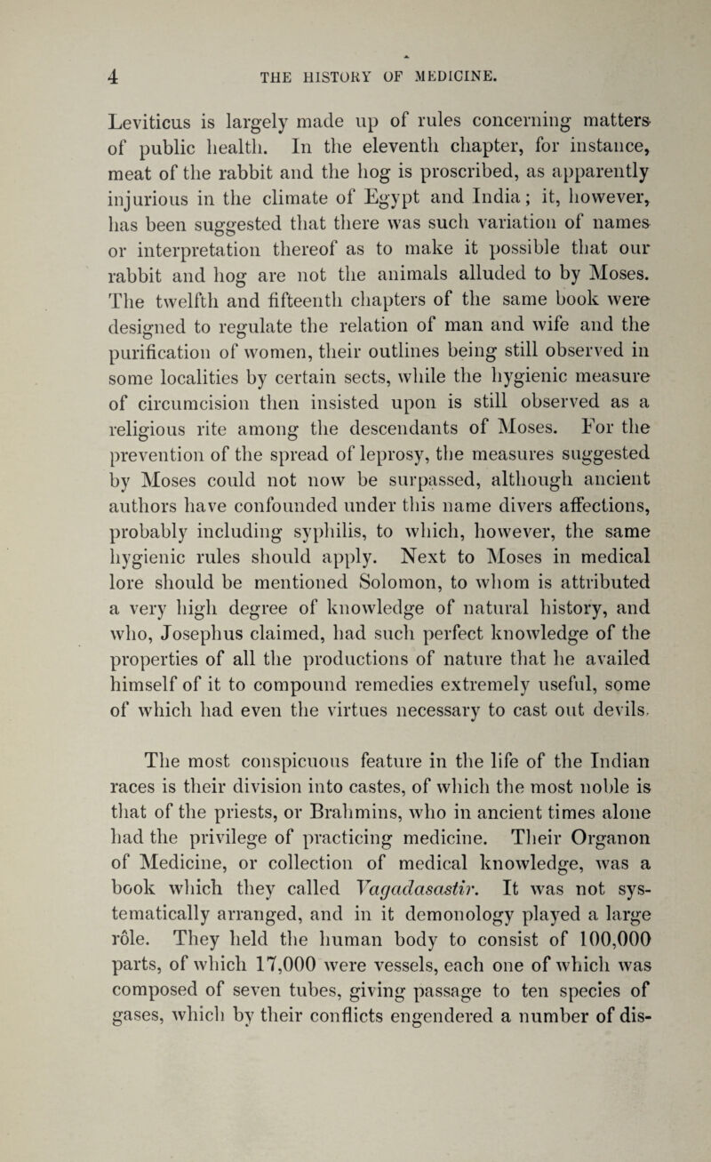 Leviticus is largely made up of rules concerning matters of public health. In the eleventh chapter, for instance, meat of the rabbit and the hog is proscribed, as apparently injurious in the climate of Egypt and India; it, however, has been suggested that there was such variation of names or interpretation thereof as to make it possible that our rabbit and hog are not the animals alluded to by Moses. The twelfth and fifteenth chapters of the same book were designed to regulate the relation of man and wife and the purification of women, their outlines being still observed in some localities by certain sects, while the hygienic measure of circumcision then insisted upon is still observed as a religious rite among the descendants of Moses. For the prevention of the spread of leprosy, the measures suggested by Moses could not now be surpassed, although ancient authors have confounded under this name divers affections, probably including syphilis, to which, however, the same hygienic rules should apply. Next to Moses in medical lore should be mentioned Solomon, to whom is attributed a very high degree of knowledge of natural history, and who, Josephus claimed, had such perfect knowledge of the properties of all the productions of nature that he availed himself of it to compound remedies extremely useful, some of which had even the virtues necessary to cast out devils. The most conspicuous feature in the life of the Indian races is their division into castes, of which the most noble is that of the priests, or Brahmins, who in ancient times alone had the privilege of practicing medicine. Their Organon of Medicine, or collection of medical knowledge, was a book which they called Vagadasastir. It was not sys¬ tematically arranged, and in it demonology played a large role. They held the human body to consist of 100,000 parts, of which 17,000 were vessels, each one of which was composed of seven tubes, giving passage to ten species of gases, which by their conflicts engendered a number of dis-