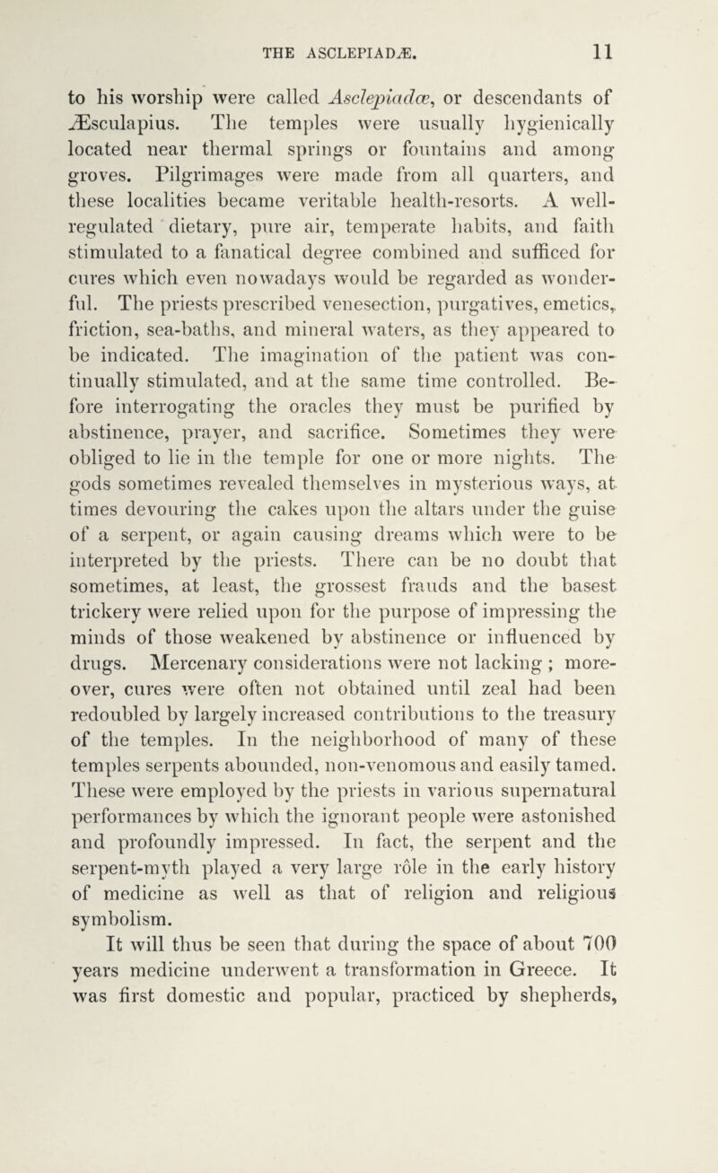 to his worship were called Asclepiadce, or descendants of iEsculapius. The temples were usually hygienically located near thermal springs or fountains and among groves. Pilgrimages were made from all quarters, and these localities became veritable health-resorts. A well- regulated dietary, pure air, temperate habits, and faith stimulated to a fanatical degree combined and sufficed for cures which even nowadays would be regarded as wonder¬ ful. The priests prescribed venesection, purgatives, emetics,, friction, sea-baths, and mineral waters, as they appeared to be indicated. The imagination of the patient was con¬ tinually stimulated, and at the same time controlled. Be¬ fore interrogating the oracles they must be purified by abstinence, prayer, and sacrifice. Sometimes they were obliged to lie in the temple for one or more nights. The gods sometimes revealed themselves in mysterious ways, at times devouring the cakes upon the altars under the guise of a serpent, or again causing dreams which were to be interpreted by the priests. There can be no doubt that sometimes, at least, the grossest frauds and the basest trickery were relied upon for the purpose of impressing the minds of those weakened by abstinence or influenced by drugs. Mercenary considerations were not lacking ; more¬ over, cures were often not obtained until zeal had been redoubled by largely increased contributions to the treasury of the temples. In the neighborhood of many of these temples serpents abounded, non-venomous and easily tamed. These were employed by the priests in various supernatural performances by which the ignorant people were astonished and profoundly impressed. In fact, the serpent and the serpent-myth played a very large role in the early history of medicine as well as that of religion and religious symbolism. It will thus be seen that during the space of about 700 years medicine underwent a transformation in Greece. It was first domestic and popular, practiced by shepherds,