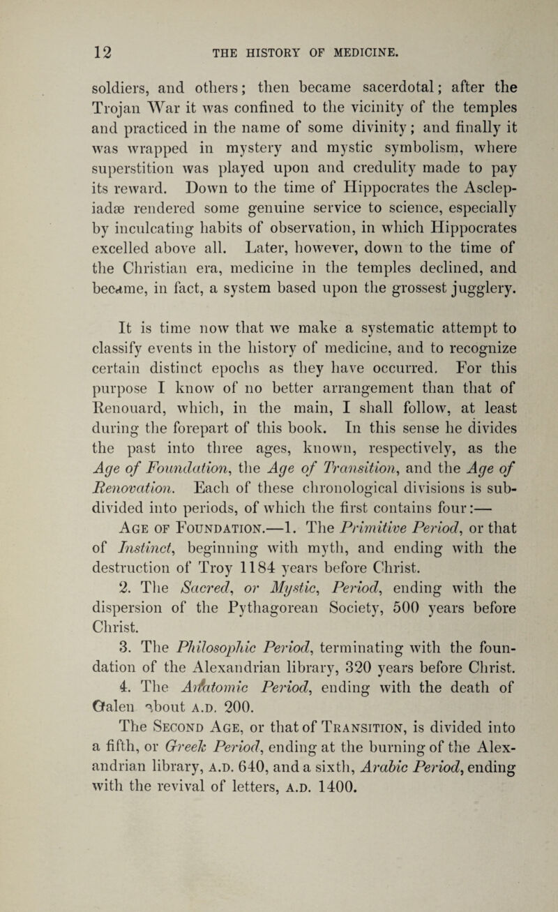 soldiers, and others; then became sacerdotal; after the Trojan War it was confined to the vicinity of the temples and practiced in the name of some divinity; and finally it was wrapped in mystery and mystic symbolism, where superstition was played upon and credulity made to pay its reward. Down to the time of Hippocrates the Asclep- iadse rendered some genuine service to science, especially by inculcating habits of observation, in which Hippocrates excelled above all. Later, however, down to the time of the Christian era, medicine in the temples declined, and became, in fact, a system based upon the grossest jugglery. It is time now that we make a systematic attempt to classify events in the history of medicine, and to recognize certain distinct epochs as they have occurred. For this purpose I know of no better arrangement than that of Ttenouard, which, in the main, I shall follow, at least during the forepart of this book. In this sense he divides the past into three ages, known, respectively, as the Age of Foundation, the Age of Transition, and the Age of Renovation. Each of these chronological divisions is sub¬ divided into periods, of which the first contains four:— Age of Foundation.—1. The Primitive Period, or that of Instinct, beginning with myth, and ending with the destruction of Troy 1184 years before Christ. 2. The Sacred, or Mystic, Period, ending with the dispersion of the Pythagorean Society, 500 years before Christ. 3. The Philosophic Period, terminating with the foun¬ dation of the Alexandrian library, 320 years before Christ. 4. The Aifatomic Period, ending with the death of Galen ^bout a.d. 200. The Second Age, or that of Transition, is divided into a fifth, or Greek Period, ending at the burning of the Alex¬ andrian library, a.d. 640, and a sixth, Arabic Period, ending with the revival of letters, a.d. 1400.