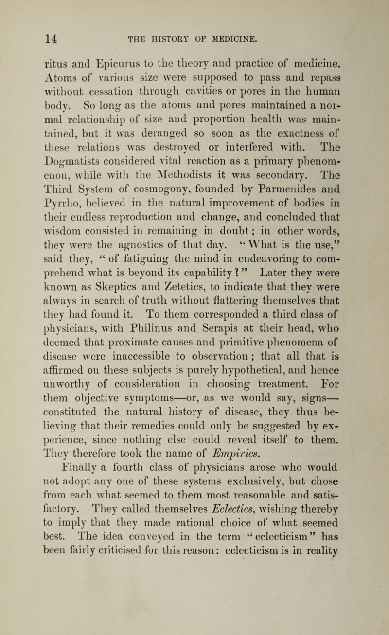 ritus and Epicurus to the theory and practice of medicine. Atoms of various size were supposed to pass and repass without cessation through cavities or pores in the human body. So long as the atoms and pores maintained a nor¬ mal relationship of size and proportion health was main¬ tained, but it was deranged so soon as the exactness of these relations was destroyed or interfered with. The Dogmatists considered vital reaction as a primary phenom¬ enon, while with the Methodists it was secondary. The Third System of cosmogony, founded by Parmenides and Pyrrho, believed in the natural improvement of bodies in their endless reproduction and change, and concluded that wisdom consisted in remaining in doubt; in other words, they were the agnostics of that day. “What is the use,” said they, “ of fatiguing the mind in endeavoring to com¬ prehend what is beyond its capability \ ” Later they were known as Skeptics and Zetetics, to indicate that they were always in search of truth without flattering themselves that they had found it. To them corresponded a third class of physicians, with Philinus and Serapis at their head, who deemed that proximate causes and primitive phenomena of disease were inaccessible to observation ; that all that is affirmed on these subjects is purely hypothetical, and hence unworthy of consideration in choosing treatment. For them objective symptoms—or, as we would say, signs— constituted the natural history of disease, they thus be¬ lieving that their remedies could only be suggested by ex¬ perience, since nothing else could reveal itself to them. They therefore took the name of Empirics. Finally a fourth class of physicians arose who would not adopt any one of these systems exclusively, but chose from each what seemed to them most reasonable and satis¬ factory. They called themselves Eclectics, wishing thereby to imply that they made rational choice of what seemed best. The idea conveyed in the term “eclecticism” has been fairly criticised for this reason: eclecticism is in reality