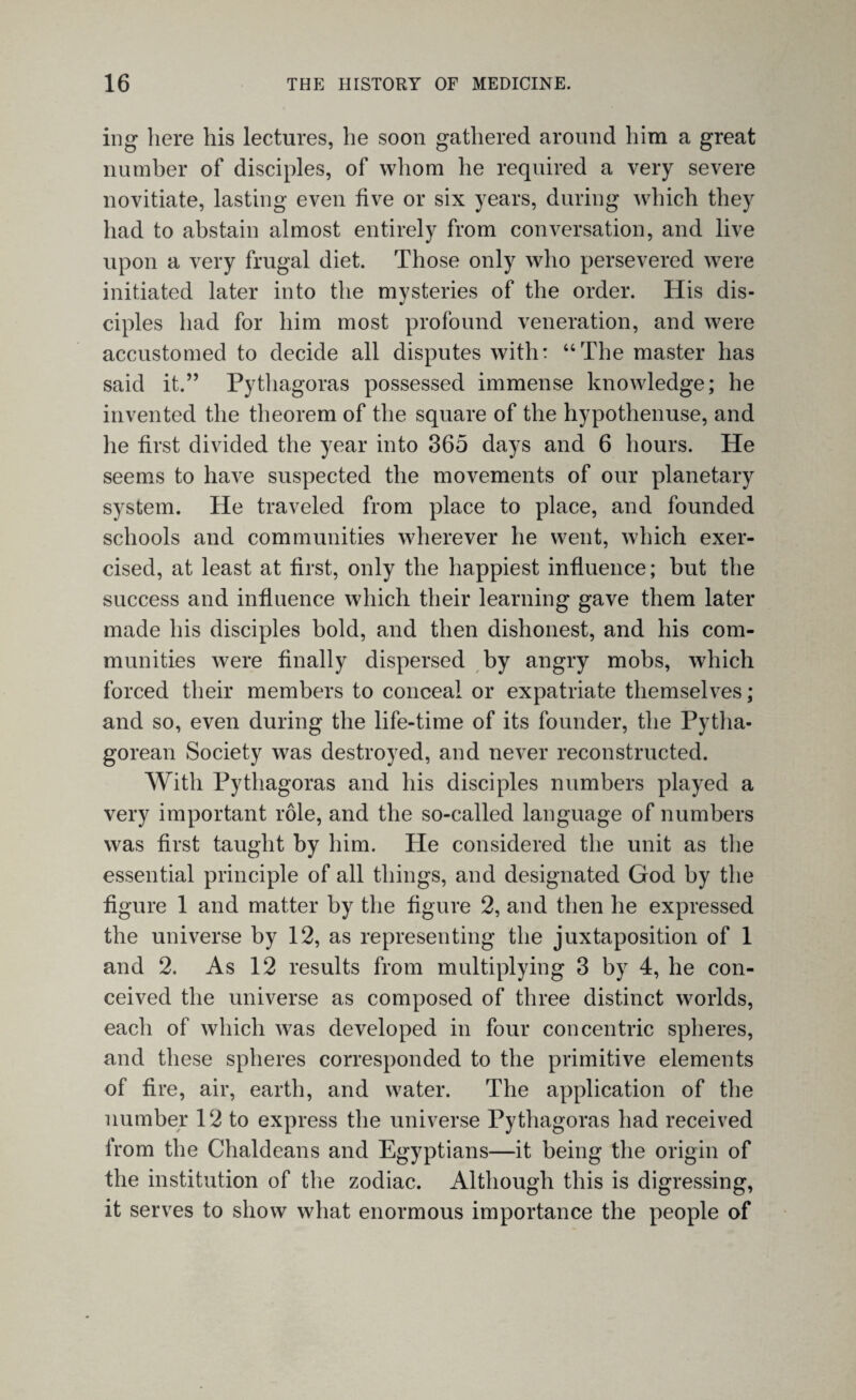 ing here his lectures, he soon gathered around him a great number of disciples, of whom he required a very severe novitiate, lasting even five or six years, during which they had to abstain almost entirely from conversation, and live upon a very frugal diet. Those only who persevered were initiated later into the mysteries of the order. His dis¬ ciples had for him most profound veneration, and were accustomed to decide all disputes with: “The master has said it.” Pythagoras possessed immense knowledge; he invented the theorem of the square of the hypothenuse, and he first divided the year into 365 days and 6 hours. He seems to have suspected the movements of our planetary system. He traveled from place to place, and founded schools and communities wherever he went, which exer¬ cised, at least at first, only the happiest influence; but the success and influence which their learning gave them later made his disciples bold, and then dishonest, and his com¬ munities were finally dispersed by angry mobs, which forced their members to conceal or expatriate themselves ; and so, even during the life-time of its founder, the Pytha¬ gorean Society was destroyed, and never reconstructed. With Pythagoras and his disciples numbers played a very important role, and the so-called language of numbers was first taught by him. He considered the unit as the essential principle of all things, and designated God by the figure 1 and matter by the figure 2, and then he expressed the universe by 12, as representing the juxtaposition of 1 and 2. As 12 results from multiplying 3 by 4, he con¬ ceived the universe as composed of three distinct worlds, each of which was developed in four concentric spheres, and these spheres corresponded to the primitive elements of fire, air, earth, and water. The application of the number 12 to express the universe Pythagoras had received from the Chaldeans and Egyptians—it being the origin of the institution of the zodiac. Although this is digressing, it serves to show what enormous importance the people of