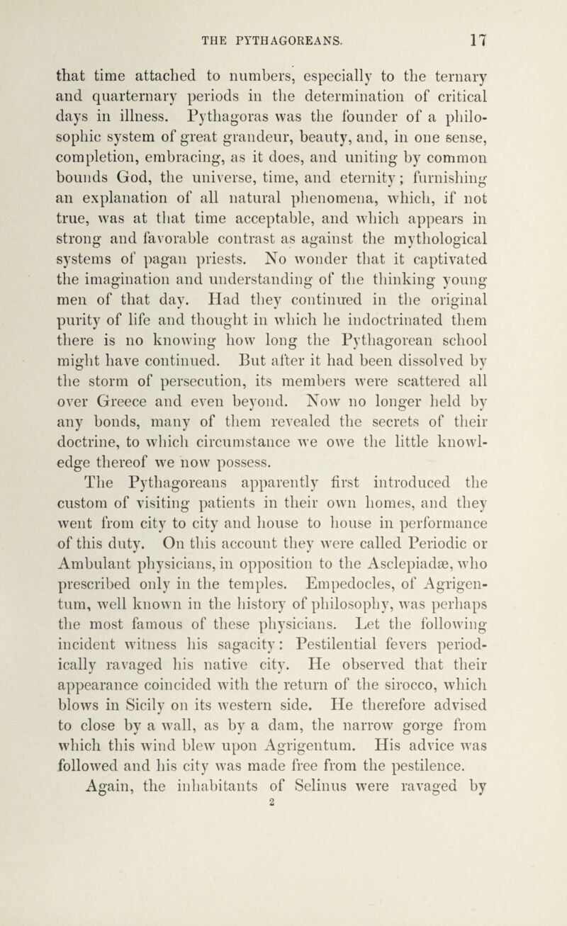that time attached to numbers, especially to the ternary and quarternary periods in the determination of critical days in illness. Pythagoras was the founder of a philo¬ sophic system of great grandeur, beauty, and, in one sense, completion, embracing, as it does, and uniting by common bounds God, the universe, time, and eternity; furnishing an explanation of all natural phenomena, which, if not true, was at that time acceptable, and which appears in strong and favorable contrast as against the mythological systems of pagan priests. No wonder that it captivated the imagination and understanding of the thinking young men of that day. Had they continued in the original purity of life and thought in which he indoctrinated them there is no knowing how long the Pythagorean school might have continued. But after it had been dissolved by the storm of persecution, its members were scattered all over Greece and even beyond. Now no longer held by any bonds, many of them revealed the secrets of their doctrine, to which circumstance we owe the little knowl¬ edge thereof we now possess. The Pythagoreans apparently first introduced the custom of visiting patients in their own homes, and they went from city to city and house to house in performance of this duty. On this account they were called Periodic or Ambulant physicians, in opposition to the Asclepiadae, who prescribed only in the temples. Empedocles, of Agrigen- tum, well known in the history of philosophy, was perhaps the most famous of these physicians. Let the following incident witness his sagacity: Pestilential fevers period¬ ically ravaged his native city. He observed that their appearance coincided with the return of the sirocco, which blows in Sicily on its western side. He therefore advised to close by a wall, as by a dam, the narrow gorge from which this wind blew upon Agrigentum. His advice was followed and his city was made free from the pestilence. Again, the inhabitants of Selinus were ravaged by 2