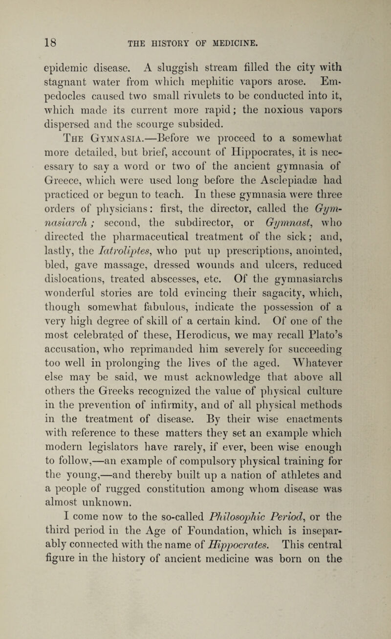 epidemic disease. A sluggish stream filled the city with stagnant water from which mephitic vapors arose. Em¬ pedocles caused two small rivulets to be conducted into it, which made its current more rapid; the noxious vapors dispersed and the scourge subsided. The Gymnasia.—Before we proceed to a somewhat more detailed, hut brief, account of Hippocrates, it is nec¬ essary to say a word or two of the ancient gymnasia of Greece, which were used long before the Asclepiadae had practiced or begun to teach. In these gymnasia were three orders of physicians: first, the director, called the Gym- nasiarch; second, the subdirector, or Gymnast, who directed the pharmaceutical treatment of the sick; and, lastly, the Iatroliptes, who put up prescriptions, anointed, bled, gave massage, dressed wounds and ulcers, reduced dislocations, treated abscesses, etc. Of the gymnasiarchs wonderful stories are told evincing their sagacity, which, though somewhat fabulous, indicate the possession of a very high degree of skill of a certain kind. Of one of the most celebrated of these, Herodicus, we may recall Plato’s accusation, who reprimanded him severely for succeeding too well in prolonging the lives of the aged. Whatever else may be said, we must acknowledge that above all others the Greeks recognized the value of physical culture in the prevention of infirmity, and of all physical methods in the treatment of disease. By their wise enactments with reference to these matters they set an example which modern legislators have rarely, if ever, been wise enough to follow,—an example of compulsory physical training for the young,—and thereby built up a nation of athletes and a people of rugged constitution among whom disease was almost unknown. I come now to the so-called Philosophic Period, or the third period in the Age of Foundation, which is insepar¬ ably connected with the name of Hippocrates. This central figure in the history of ancient medicine was born on the