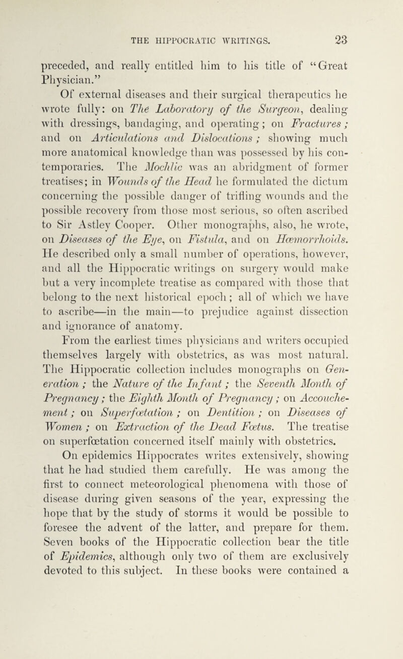 preceded, and really entitled him to his title of “Great Physician.” Of external diseases and their surgical therapeutics he wrote fully: on The Laboratory of the Surgeon, dealing with dressings, bandaging, and operating; on Fractures ; and on Articulations and Dislocations; showing much more anatomical knowledge than was possessed by his con¬ temporaries. The Mochlic was an abridgment of former treatises; in Wounds of the Head he formulated the dictum concerning the possible danger of trifling wounds and the possible recovery from those most serious, so often ascribed to Sir Astley Cooper. Other monographs, also, he wrote, on Diseases of the Eye, on Fistula, and on Haemorrhoids, He described only a small number of operations, however, and all the Hippocratic writings on surgery would make hut a very incomplete treatise as compared with those that belong to the next historical epoch; all of vvhicli we have to ascribe—in the main—to prejudice against dissection and ignorance of anatomy. From the earliest times physicians and writers occupied themselves largely with obstetrics, as was most natural. The Hippocratic collection includes monographs on Gen¬ eration ; the Nature of the Infant ; the Seventh Month of Pregnancy; the Eighth Month of Pregnancy; on Accouche¬ ment ; on Superfoetation ; on Dentition ; on Diseases of Women ; on Extraction of the Dead Foetus. The treatise on superfcetation concerned itself mainly with obstetrics. On epidemics Hippocrates writes extensively, showing that he had studied them carefully. He was among the first to connect meteorological phenomena with those of disease during given seasons of the year, expressing the hope that by the study of storms it would be possible to foresee the advent of the latter, and prepare for them. Seven books of the Hippocratic collection bear the title of Epidemics, although only two of them are exclusively devoted to this subject. In these books were contained a