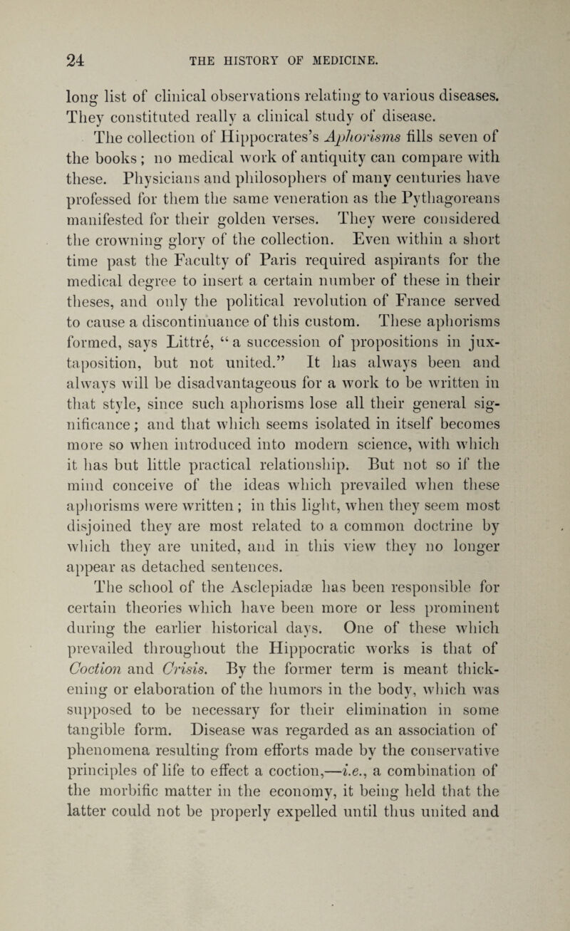 long list of clinical observations relating to various diseases. They constituted really a clinical study of disease. The collection of Hippocrates’s Aphorisms fills seven of the books ; no medical work of antiquity can compare with these. Physicians and philosophers of many centuries have professed for them the same veneration as the Pythagoreans manifested for their golden verses. They were considered the crowning glory of the collection. Even within a short time past the Faculty of Paris required aspirants for the medical degree to insert a certain number of these in their theses, and only the political revolution of France served to cause a discontinuance of this custom. These aphorisms formed, says Littre, “a succession of propositions in jux¬ taposition, but not united.” It has always been and always will he disadvantageous for a work to be written in that style, since such aphorisms lose all their general sig¬ nificance ; and that which seems isolated in itself becomes more so when introduced into modern science, with which it has but little practical relationship. But not so if the mind conceive of the ideas which prevailed when these aphorisms were written ; in this light, when they seem most disjoined they are most related to a common doctrine by which they are united, and in this view they no longer appear as detached sentences. The school of the Asclepiadae has been responsible for certain theories which have been more or less prominent during the earlier historical days. One of these which prevailed throughout the Hippocratic works is that of Coction and Crisis. By the former term is meant thick¬ ening or elaboration of the humors in the body, which was supposed to be necessary for their elimination in some tangible form. Disease was regarded as an association of phenomena resulting from efforts made by the conservative principles of life to effect a coction,—i.e., a combination of the morbific matter in the economy, it being held that the latter could not be properly expelled until thus united and