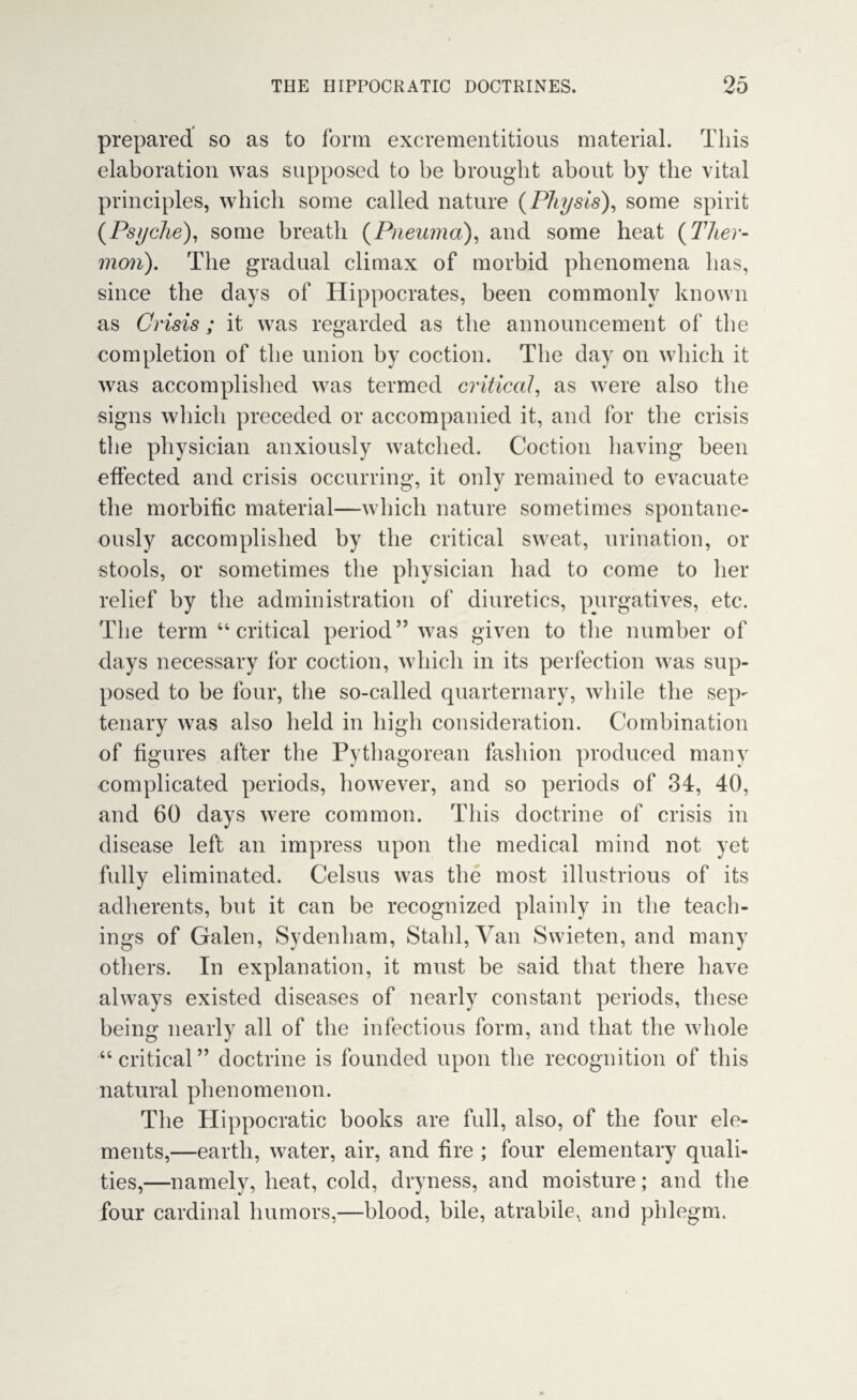 prepared so as to form excrementitious material. This elaboration was supposed to be brought about by the vital principles, which some called nature (Pitysis), some spirit (Psyche), some breath (Pneuma), and some heat (Ther- mon). The gradual climax of morbid phenomena has, since the days of Hippocrates, been commonly known as Crisis ; it was regarded as the announcement of the completion of the union by coction. The day on which it was accomplished was termed critical, as were also the signs which preceded or accompanied it, and for the crisis the physician anxiously watched. Coction having been effected and crisis occurring, it only remained to evacuate the morbific material—which nature sometimes spontane¬ ously accomplished by the critical sweat, urination, or stools, or sometimes the physician had to come to her relief by the administration of diuretics, purgatives, etc. The term 44 critical period” was given to the number of days necessary for coction, which in its perfection was sup¬ posed to be four, the so-called quarternary, while the sep¬ tenary was also held in high consideration. Combination of figures after the Pythagorean fashion produced many complicated periods, however, and so periods of 34, 40, and 60 days were common. This doctrine of crisis in disease left an impress upon the medical mind not yet fully eliminated. Celsus was the most illustrious of its adherents, but it can be recognized plainly in the teach¬ ings of Galen, Sydenham, Stahl, Van Swieten, and many others. In explanation, it must be said that there have always existed diseases of nearly constant periods, these being nearly all of the infectious form, and that the whole 44 critical” doctrine is founded upon the recognition of this natural phenomenon. The Hippocratic books are full, also, of the four ele¬ ments,—earth, water, air, and fire ; four elementary quali¬ ties,—namely, heat, cold, dryness, and moisture; and the four cardinal humors,—blood, bile, atrabile, and phlegm.