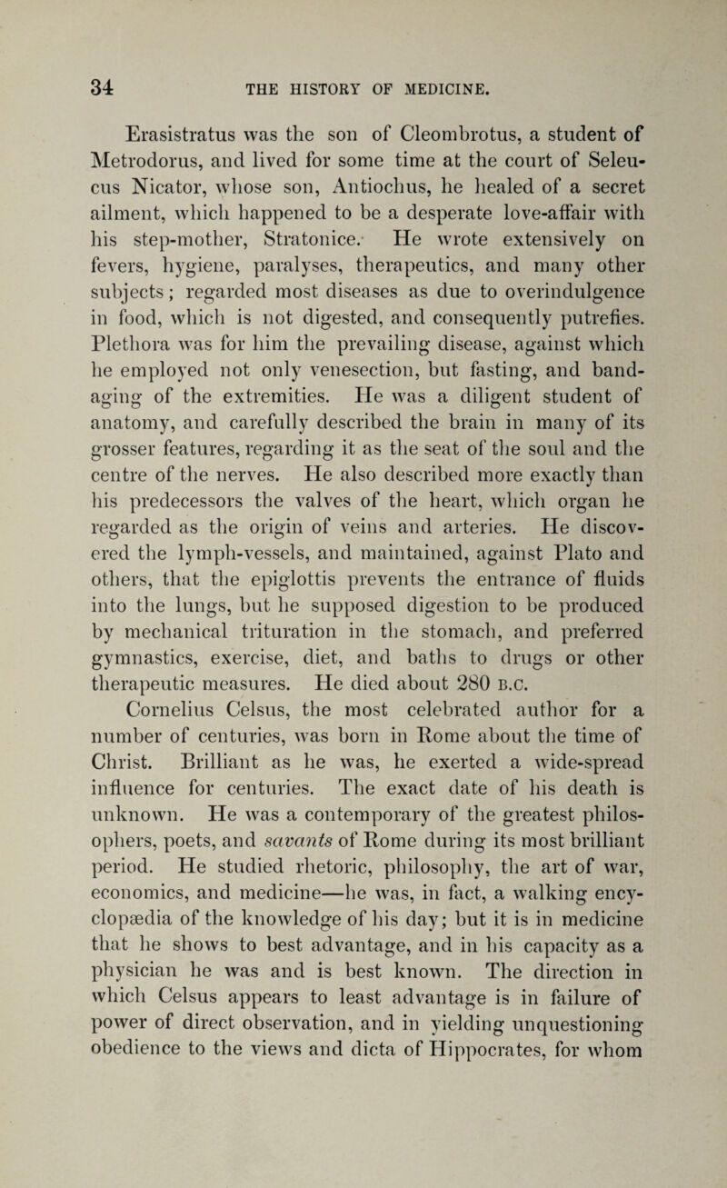 Erasistratus was the son of Cleombrotus, a student of Metrodorus, and lived for some time at the court of Seleu- cus Nicator, whose son, Antiochus, he healed of a secret ailment, which happened to be a desperate love-affair with his step-mother, Stratonice.* He wrote extensively on fevers, hygiene, paralyses, therapeutics, and many other subjects; regarded most diseases as due to overindulgence in food, which is not digested, and consequently putrefies. Plethora was for him the prevailing disease, against which he employed not only venesection, but fasting, and band¬ aging of the extremities. He was a diligent student of anatomy, and carefully described the brain in many of its grosser features, regarding it as the seat of the soul and the centre of the nerves. He also described more exactly than his predecessors the valves of the heart, which organ he regarded as the origin of veins and arteries. He discov¬ ered the lymph-vessels, and maintained, against Plato and others, that the epiglottis prevents the entrance of fluids into the lungs, hut he supposed digestion to be produced by mechanical trituration in the stomach, and preferred gymnastics, exercise, diet, and baths to drugs or other therapeutic measures. He died about 280 b.c. Cornelius Celsus, the most celebrated author for a number of centuries, was born in Rome about the time of Christ. Brilliant as he was, he exerted a wide-spread influence for centuries. The exact date of his death is unknown. He was a contemporary of the greatest philos¬ ophers, poets, and savants of Rome during its most brilliant period. He studied rhetoric, philosophy, the art of war, economics, and medicine—he was, in fact, a walking ency¬ clopaedia of the knowledge of his day; but it is in medicine that he shows to best advantage, and in his capacity as a physician he was and is best known. The direction in which Celsus appears to least advantage is in failure of power of direct observation, and in yielding unquestioning obedience to the views and dicta of Hippocrates, for whom