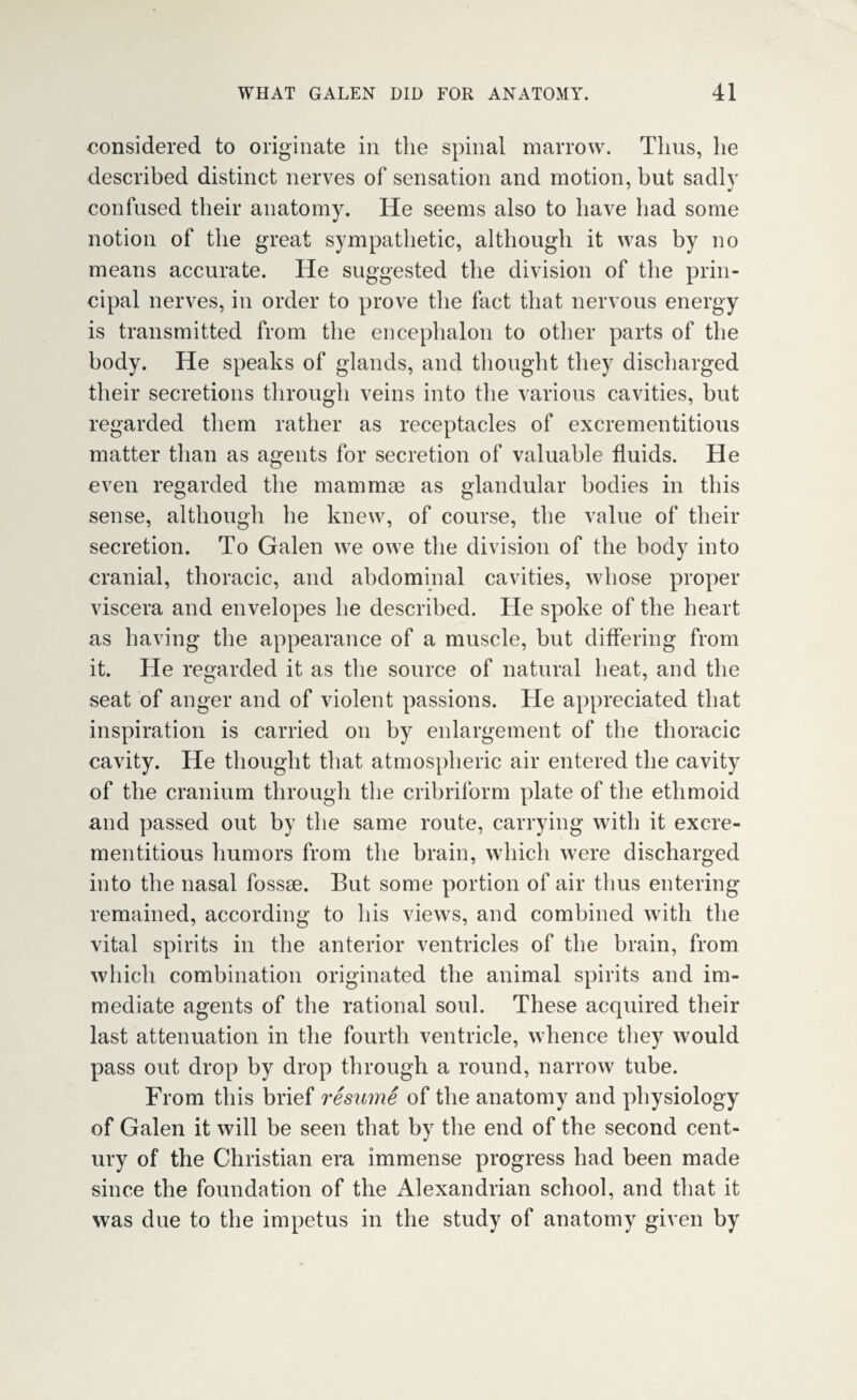 considered to originate in the spinal marrow. Tims, he described distinct nerves of sensation and motion, but sadly confused their anatomy. He seems also to have had some notion of the great sympathetic, although it was by no means accurate. He suggested the division of the prin¬ cipal nerves, in order to prove the fact that nervous energy is transmitted from the encephalon to other parts of the body. He speaks of glands, and thought they discharged their secretions through veins into the various cavities, but regarded them rather as receptacles of excrementitious matter than as agents for secretion of valuable fluids. He even regarded the mammae as glandular bodies in this sense, although he knew, of course, the value of their secretion. To Galen we owe the division of the body into cranial, thoracic, and abdominal cavities, whose proper viscera and envelopes he described. He spoke of the heart as having the appearance of a muscle, but differing from it. He regarded it as the source of natural heat, and the seat of anger and of violent passions. He appreciated that inspiration is carried on by enlargement of the thoracic cavity. He thought that atmospheric air entered the cavity of the cranium through the cribriform plate of the ethmoid and passed out by the same route, carrying with it excre¬ mentitious humors from the brain, which were discharged into the nasal fossae. But some portion of air thus entering remained, according to his views, and combined with the vital spirits in the anterior ventricles of the brain, from which combination originated the animal spirits and im¬ mediate agents of the rational soul. These acquired their last attenuation in the fourth ventricle, whence they would pass out drop by drop through a round, narrow tube. From this brief resume of the anatomy and physiology of Galen it will be seen that by the end of the second cent¬ ury of the Christian era immense progress had been made since the foundation of the Alexandrian school, and that it was due to the impetus in the study of anatomy given by