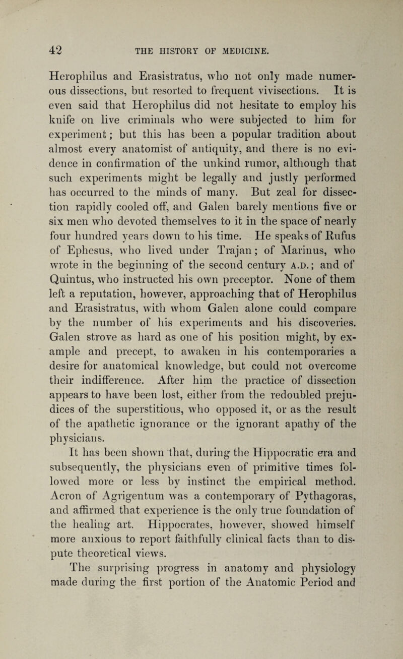 Herophilus and Erasistratus, wlio not only made numer¬ ous dissections, but resorted to frequent vivisections. It is even said that Herophilus did not hesitate to employ his knife on live criminals who were subjected to him for experiment; but this has been a popular tradition about almost every anatomist of antiquity, and there is no evi¬ dence in confirmation of the unkind rumor, although that such experiments might be legally and justly performed has occurred to the minds of many. But zeal for dissec¬ tion rapidly cooled off, and Galen barely mentions five or six men who devoted themselves to it in the space of nearly four hundred years down to his time. He speaks of Bufus of Ephesus, who lived under Trajan; of Marinus, who wrote in the beginning of the second century a.d. ; and of Quintus, who instructed his own preceptor. None of them left a reputation, however, approaching that of Herophilus and Erasistratus, with whom Galen alone could compare by the number of his experiments and his discoveries. Galen strove as hard as one of his position might, by ex¬ ample and precept, to awaken in his contemporaries a desire for anatomical knowledge, but could not overcome their indifference. After him the practice of dissection appears to have been lost, either from the redoubled preju¬ dices of the superstitious, who opposed it, or as the result of the apathetic ignorance or the ignorant apathy of the physicians. It has been shown that, during the Hippocratic era and subsequently, the physicians even of primitive times fol¬ lowed more or less by instinct the empirical method. Acron of Agrigentum was a contemporary of Pythagoras, and affirmed that experience is the only true foundation of the healing art. Hippocrates, however, showed himself more anxious to report faithfully clinical facts than to dis¬ pute theoretical views. The surprising progress in anatomy and physiology made during the first portion of the Anatomic Period and