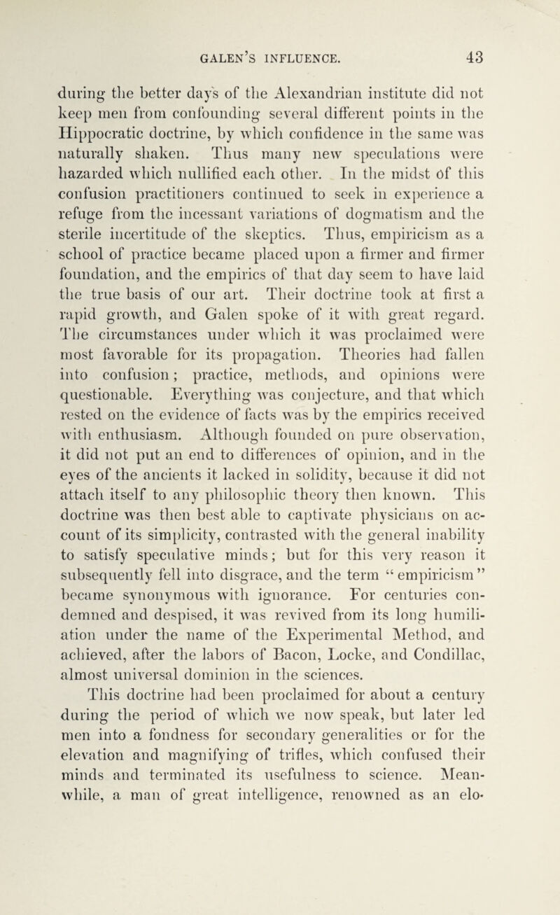 during the better day's of the Alexandrian institute did not keep men from confounding several different points in the Hippocratic doctrine, by which confidence in the same was naturally shaken. Thus many new speculations were hazarded which nullified each other. In the midst of this confusion practitioners continued to seek in experience a refuge from the incessant variations of dogmatism and the sterile incertitude of the skeptics. Thus, empiricism as a school of practice became placed upon a firmer and firmer foundation, and the empirics of that day seem to have laid the true basis of our art. Their doctrine took at first a rapid growth, and Galen spoke of it with great regard. The circumstances under which it was proclaimed were most favorable for its propagation. Theories had fallen into confusion; practice, methods, and opinions were questionable. Everything was conjecture, and that which rested on the evidence of facts was by the empirics received witli enthusiasm. Although founded on pure observation, it did not put an end to differences of opinion, and in the eyes of the ancients it lacked in solidity, because it did not attach itself to any philosophic theory then known. This doctrine was then best able to captivate physicians on ac¬ count of its simplicity, contrasted with the general inability to satisfy speculative minds; but for this very reason it subsequently fell into disgrace, and the term “ empiricism ” became synonymous with ignorance. For centuries con¬ demned and despised, it was revived from its long humili¬ ation under the name of the Experimental Method, and achieved, after the labors of Bacon, Locke, and Condillac, almost universal dominion in the sciences. This doctrine had been proclaimed for about a century during the period of which we now speak, but later led men into a fondness for secondary generalities or for the elevation and magnifying of trifles, which confused their minds and terminated its usefulness to science. Mean¬ while, a man of great intelligence, renowned as an elo*