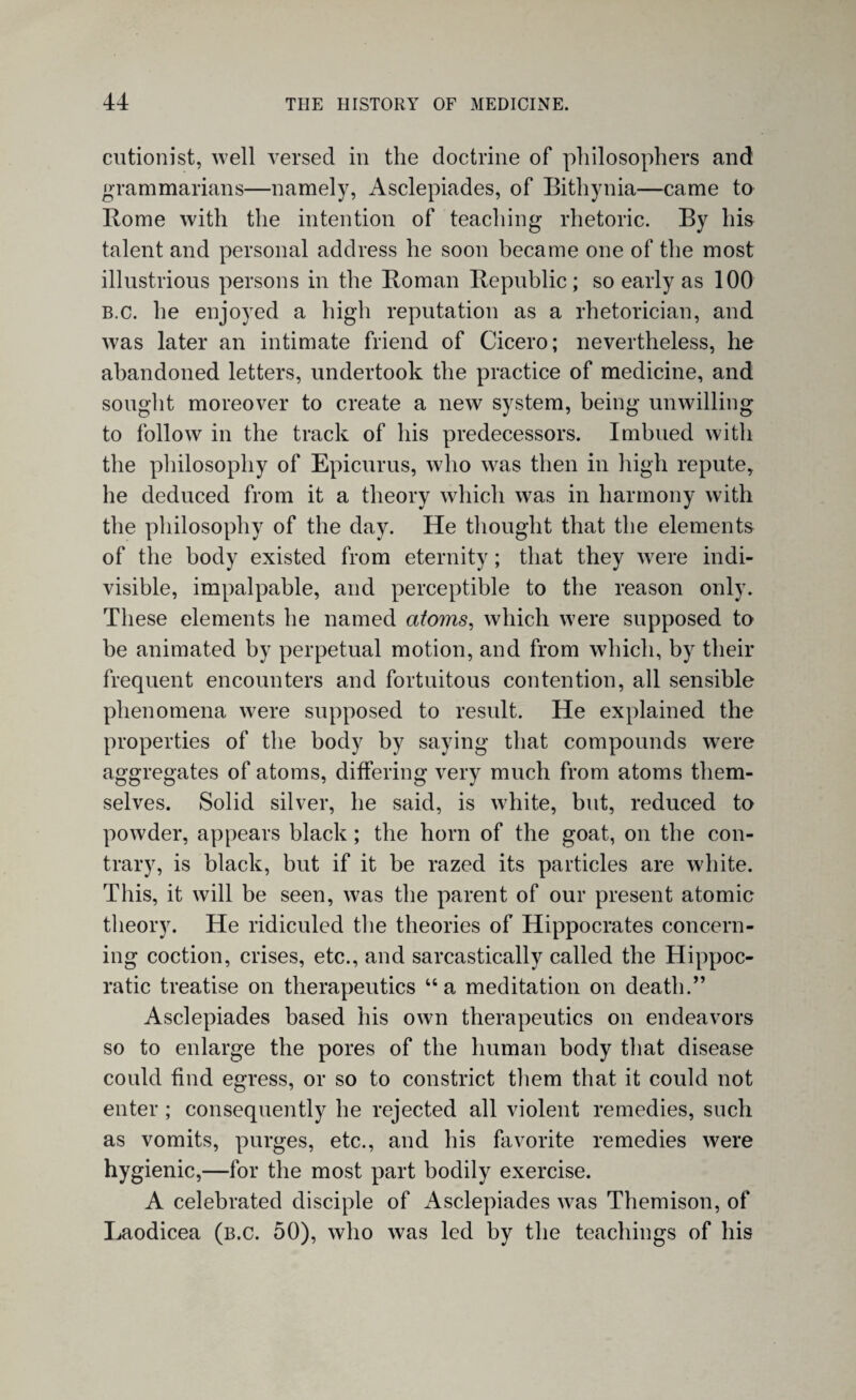 cutionist, well versed in the doctrine of philosophers and grammarians—namely, Asclepiades, of Bithynia—came to Borne with the intention of teaching rhetoric. By his talent and personal address he soon became one of the most illustrious persons in the Boman Bepublic ; so early as 100 B.c. he enjoyed a high reputation as a rhetorician, and was later an intimate friend of Cicero; nevertheless, he abandoned letters, undertook the practice of medicine, and sought moreover to create a new system, being unwilling to follow in the track of his predecessors. Imbued with the philosophy of Epicurus, who was then in high repute, he deduced from it a theory which was in harmony with the philosophy of the day. He thought that the elements of the body existed from eternity; that they were indi¬ visible, impalpable, and perceptible to the reason only. These elements he named atoms, which were supposed to be animated by perpetual motion, and from which, by their frequent encounters and fortuitous contention, all sensible phenomena were supposed to result. He explained the properties of the body by saying that compounds were aggregates of atoms, differing very much from atoms them¬ selves. Solid silver, he said, is white, but, reduced to powder, appears black ; the horn of the goat, on the con¬ trary, is black, but if it be razed its particles are white. This, it will be seen, was the parent of our present atomic theory. He ridiculed the theories of Hippocrates concern¬ ing coction, crises, etc., and sarcastically called the Hippoc¬ ratic treatise on therapeutics “a meditation on death.” Asclepiades based his own therapeutics on endeavors so to enlarge the pores of the human body that disease could find egress, or so to constrict them that it could not enter ; consequently he rejected all violent remedies, such as vomits, purges, etc., and his favorite remedies were hygienic,—for the most part bodily exercise. A celebrated disciple of Asclepiades was Themison, of Laodicea (b.c. 50), who was led by the teachings of his