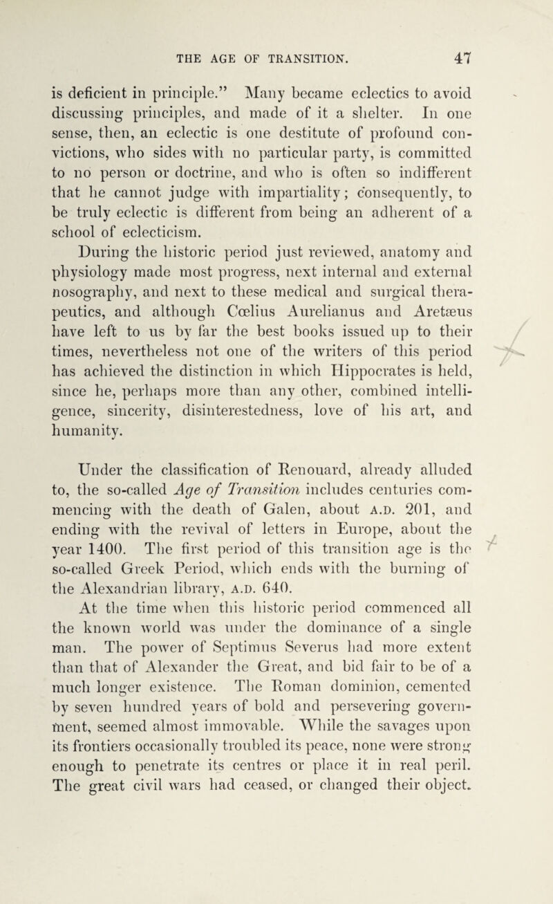 is deficient in principle.” Many became eclectics to avoid discussing principles, and made of it a shelter. In one sense, then, an eclectic is one destitute of profound con¬ victions, who sides with no particular party, is committed to no person or doctrine, and who is often so indifferent that he cannot judge with impartiality; consequently, to be truly eclectic is different from being an adherent of a school of eclecticism. During the historic period just reviewed, anatomy and physiology made most progress, next internal and external nosography, and next to these medical and surgical thera¬ peutics, and although Ccelius Aurelianus and Aretaeus have left to us by far the best books issued up to their times, nevertheless not one of the writers of this period has achieved the distinction in which Hippocrates is held, since he, perhaps more than any other, combined intelli¬ gence, sincerity, disinterestedness, love of his art, and humanity. Under the classification of Renouard, already alluded to, the so-called Age of Transition includes centuries com¬ mencing with the death of Galen, about a.d. 201, and ending with the revival of letters in Europe, about the year 1400. The first period of this transition age is the so-called Greek Period, which ends with the burning of the Alexandrian library, a.d. 640. At the time when this Historic period commenced all the known world was under the dominance of a single man. The power of Septimus Severus had more extent than that of Alexander the Great, and bid fair to be of a much longer existence. The Roman dominion, cemented by seven hundred years of bold and persevering govern¬ ment, seemed almost immovable. While the savages upon its frontiers occasionally troubled its peace, none were strong enough to penetrate its centres or place it in real peril. The great civil wars had ceased, or changed their object.