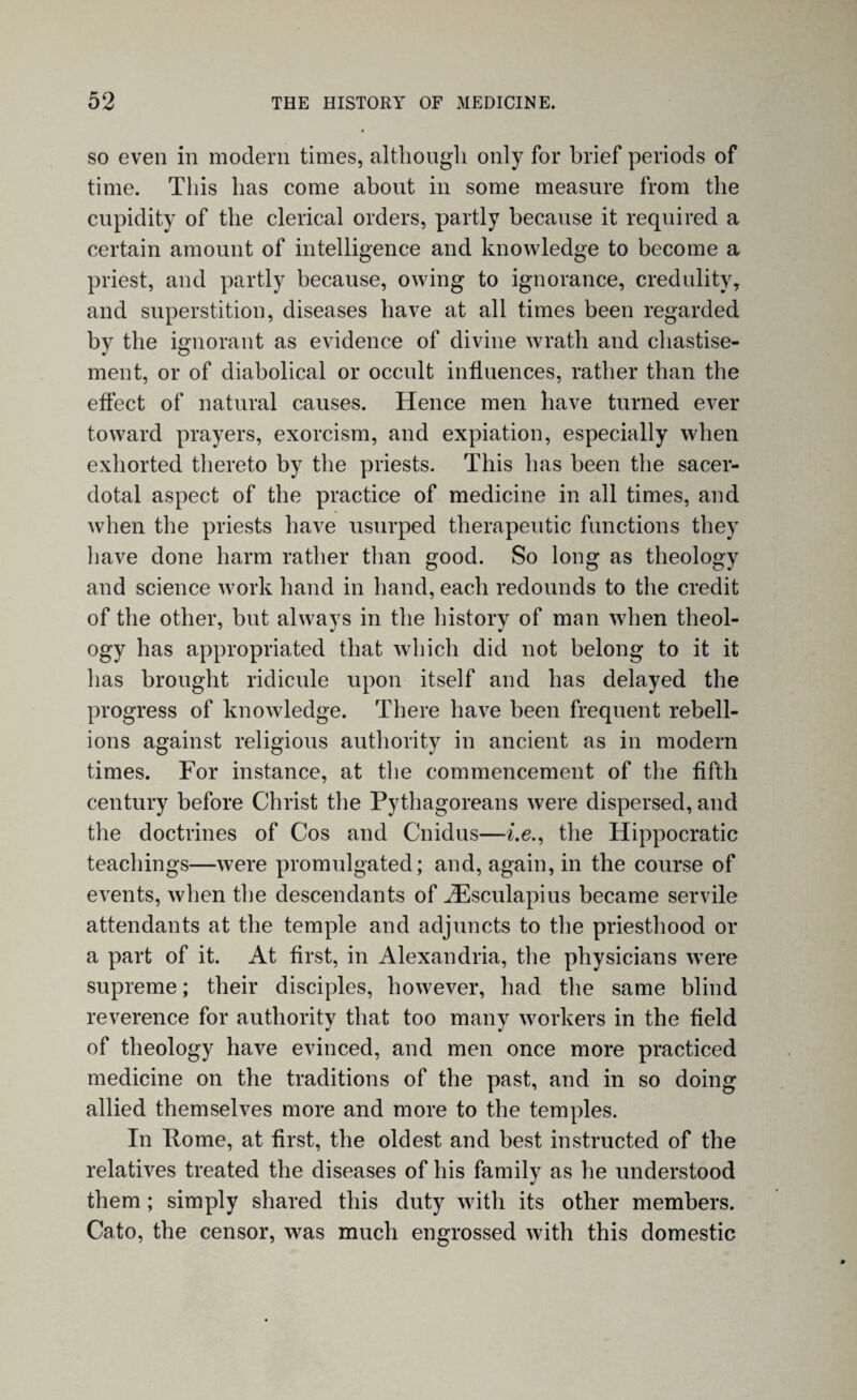 so even in modern times, although only for brief periods of time. This has come about in some measure from the cupidity of the clerical orders, partly because it required a certain amount of intelligence and knowledge to become a priest, and partly because, owing to ignorance, credulity, and superstition, diseases have at all times been regarded by the ignorant as evidence of divine wrath and chastise¬ ment, or of diabolical or occult influences, rather than the effect of natural causes. Hence men have turned ever toward prayers, exorcism, and expiation, especially when exhorted thereto by the priests. This has been the sacer¬ dotal aspect of the practice of medicine in all times, and when the priests have usurped therapeutic functions they have done harm rather than good. So long as theology and science work hand in hand, each redounds to the credit of the other, but always in the history of man when theol¬ ogy has appropriated that which did not belong to it it lias brought ridicule upon itself and has delayed the progress of knowledge. There have been frequent rebell¬ ions against religious authority in ancient as in modern times. For instance, at the commencement of the fifth century before Christ the Pythagoreans were dispersed, and the doctrines of Cos and Cnidus—i.e., the Hippocratic teachings—were promulgated; and, again, in the course of events, when the descendants of iEsculapius became servile attendants at the temple and adjuncts to the priesthood or a part of it. At first, in Alexandria, the physicians were supreme; their disciples, however, had the same blind reverence for authority that too many workers in the field of theology have evinced, and men once more practiced medicine on the traditions of the past, and in so doing allied themselves more and more to the temples. In Pome, at first, the oldest and best instructed of the relatives treated the diseases of his family as he understood them; simply shared this duty with its other members. Cato, the censor, was much engrossed with this domestic