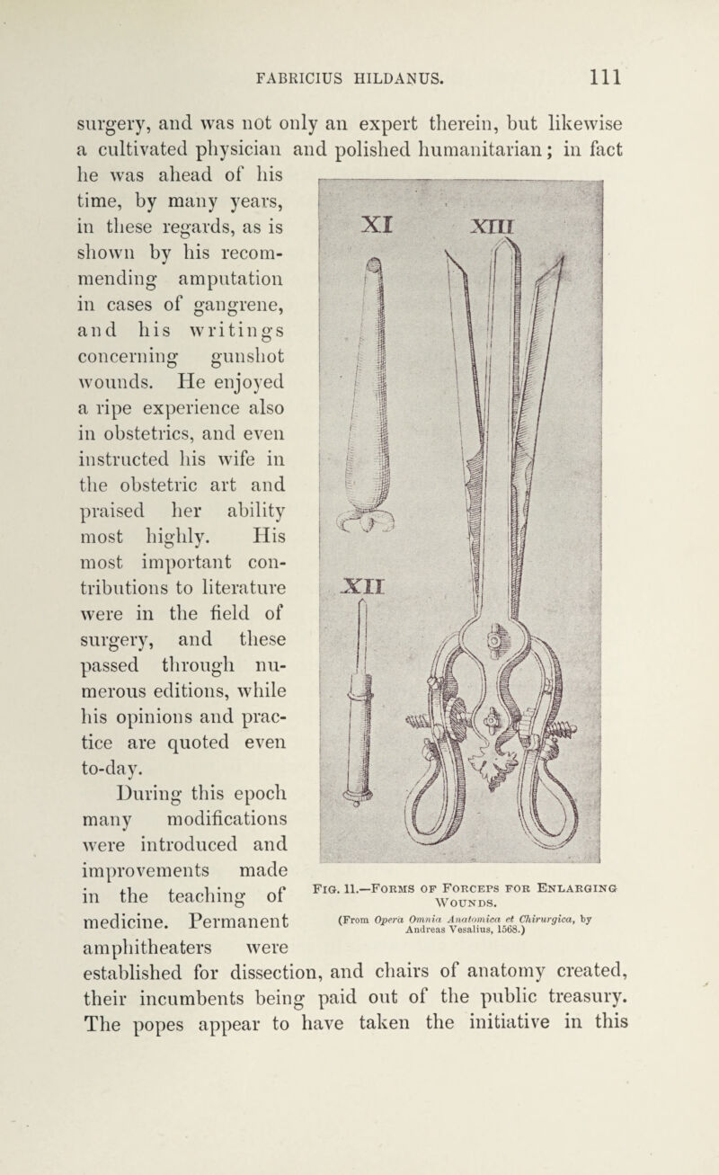 surgery, and was not only an expert therein, but likewise a cultivated physician and polished humanitarian; in fact he was ahead of his time, by many years, in these regards, as is shown by his recom¬ mending amputation in cases of gangrene, and his concerning writings gunshot wounds. He enjoyed a ripe experience also in obstetrics, and even instructed his wife in the obstetric art and praised her ability most highly. His most important con¬ tributions to literature were in the field of surgery, and these passed through nu¬ merous editions, while his opinions and prac¬ tice are quoted even to-day. During this epoch many modifications were introduced and improvements made in the teaching of medicine. Permanent amphitheaters were established for dissection, and chairs of anatomy created, their incumbents being paid out of the public treasury. The popes appear to have taken the initiative in this Fig. 11.—Forms of Forceps for Enlarging Wounds. (From Opera Omnia Anatomioa et Chirurgica, by Andreas Vesalius, 1568.)