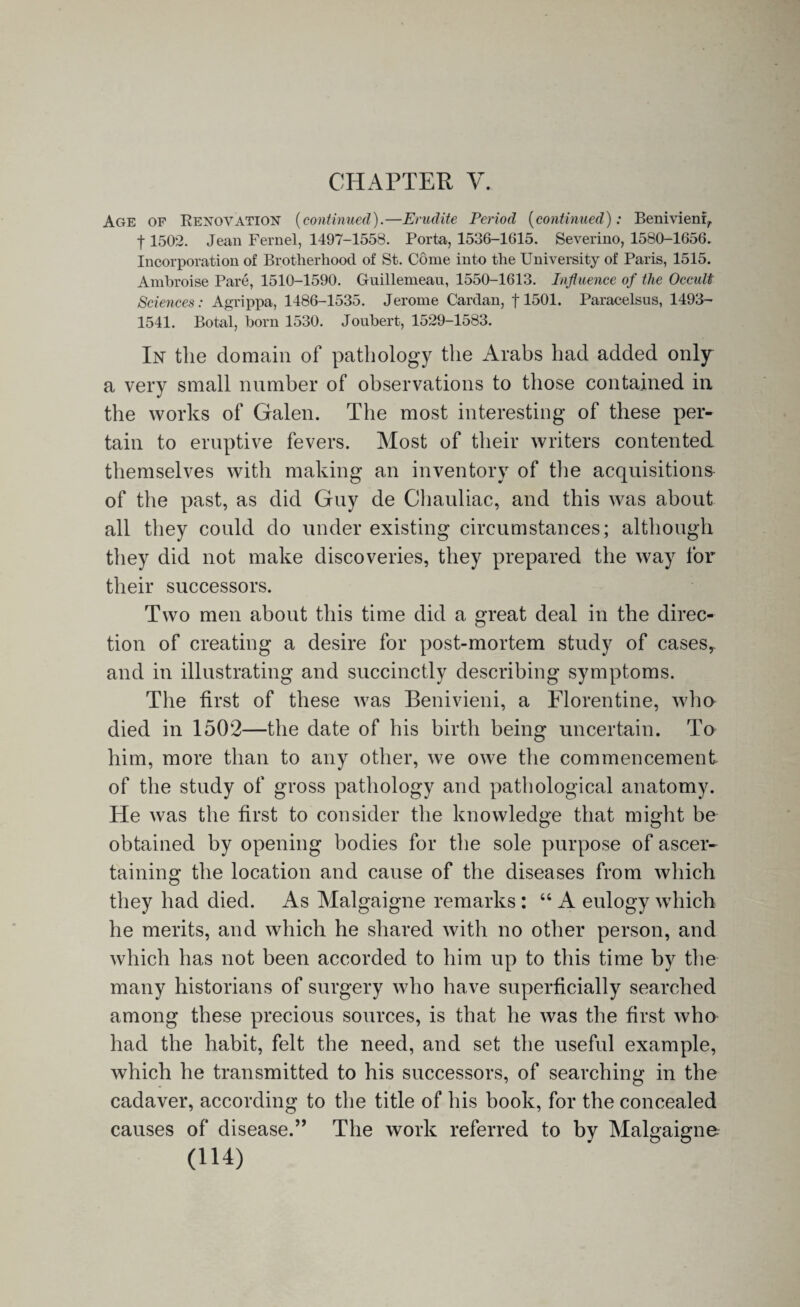CHAPTER V. Age of Renovation (continued).—Erudite Period (continued): Benivienr, f 1502. Jean Fernel, 1497-1558. Porta, 1536-1615. Severino, 1580-1656. Incorporation of Brotherhood of St. Come into the University of Paris, 1515. Ambroise Pare, 1510-1590. Guillemean, 1550-1613. Influence of the Occult Sciences: Agrippa, 1486-1535. Jerome Cardan, f 1501. Paracelsus, 1493- 1541. Botal, born 1530. Joubert, 1529-1583. In the domain of pathology the Arabs had added only a very small number of observations to those contained in the works of Galen. The most interesting of these per¬ tain to eruptive fevers. Most of their writers contented themselves with making an inventory of the acquisitions of the past, as did Guy de Chauliac, and this was about all they could do under existing circumstances; although they did not make discoveries, they prepared the way for their successors. Two men about this time did a great deal in the direc¬ tion of creating a desire for post-mortem study of casesr and in illustrating and succinctly describing symptoms. The first of these was Benivieni, a Florentine, who died in 1502—the date of his birth being uncertain. To him, more than to any other, we owe the commencement of the study of gross pathology and pathological anatomy. He was the first to consider the knowledge that might be obtained by opening bodies for the sole purpose of ascer¬ taining the location and cause of the diseases from which they had died. As Malgaigne remarks : “ A eulogy which he merits, and which he shared with no other person, and which has not been accorded to him up to this time by the many historians of surgery who have superficially searched among these precious sources, is that he was the first who had the habit, felt the need, and set the useful example, which he transmitted to his successors, of searching in the cadaver, according to the title of his book, for the concealed causes of disease.” The work referred to by Malgaigne-