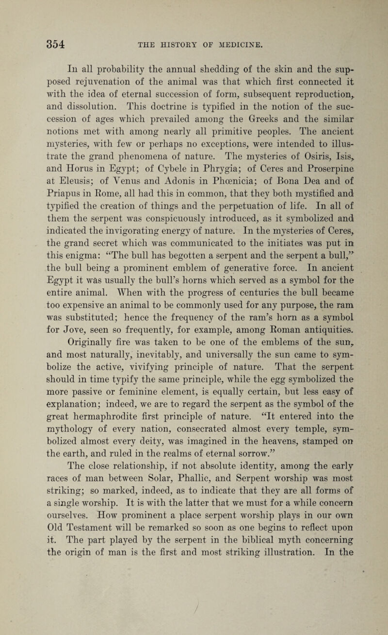Ill all probability the animal shedding of the skin and the sup¬ posed rejuvenation of the animal was that which first connected it with the idea of eternal succession of form, subsequent reproduction,, and dissolution. This doctrine is typified in the notion of the suc¬ cession of ages which prevailed among the Greeks and the similar notions met with among nearly all primitive peoples. The ancient mysteries, with few or perhaps no exceptions, were intended to illus¬ trate the grand phenomena of nature. The mysteries of Osiris, Isis> and Horus in Egypt; of Cybele in Phrygia; of Ceres and Proserpine at Eleusis; of Venus and Adonis in Phoenicia; of Bona Dea and of Priapus in Rome, all had this in common, that they both mystified and typified the creation of things and the perpetuation of life. In all of them the serpent was conspicuously introduced, as it symbolized and indicated the invigorating energy of nature. In the mysteries of Ceres, the grand secret which was communicated to the initiates was put in this enigma: “The bull has begotten a serpent and the serpent a bull,” the bull being a prominent emblem of generative force. In ancient Egypt it was usually the bulks horns which served as a symbol for the entire animal. When with the progress of centuries the bull became too expensive an animal to be commonly used for any purpose, the ram was substituted; hence the frequency of the ram’s horn as a symbol for Jove, seen so frequently, for example, among Roman antiquities. Originally fire was taken to be one of the emblems of the sun,, and most naturally, inevitably, and universally the sun came to sym¬ bolize the active, vivifying principle of nature. That the serpent should in time typify the same principle, while the egg symbolized the more passive or feminine element, is equally certain, but less easy of explanation; indeed, we are to regard the serpent as the symbol of the great hermaphrodite first principle of nature. “It entered into the mythology of every nation, consecrated almost every temple, sym¬ bolized almost every deity, was imagined in the heavens, stamped on the earth, and ruled in the realms of eternal sorrow.” The close relationship, if not absolute identity, among the early races of man between Solar, Phallic, and Serpent worship was most striking; so marked, indeed, as to indicate that they are all forms of a single worship. It is with the latter that we must for a while concern ourselves. How prominent a place serpent worship plays in our own Old Testament will be remarked so soon as one begins to reflect upon it. The part played by the serpent in the biblical myth concerning the origin of man is the first and most striking illustration. In the /