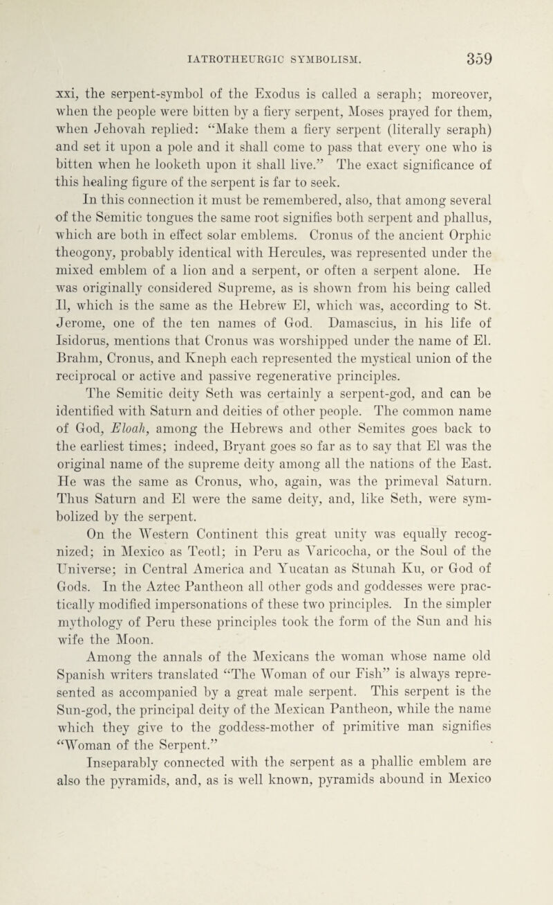 xxi, the serpent-symbol of the Exodus is called a seraph; moreover, when the people were bitten by a fiery serpent, Moses prayed for them, when Jehovah replied: “Make them a fiery serpent (literally seraph) and set it upon a pole and it shall come to pass that every one who is bitten when he looketli upon it shall lived7 The exact significance of this healing figure of the serpent is far to seek. In this connection it must be remembered, also, that among several of the Semitic tongues the same root signifies both serpent and phallus, which are both in effect solar emblems. Cronus of the ancient Orphic theogony, probably identical with Hercules, was represented under the mixed emblem of a lion and a serpent, or often a serpent alone. He was originally considered Supreme, as is shown from his being called II, which is the same as the Hebrew El, which was, according to St. Jerome, one of the ten names of God. Damascius, in his life of Isidorus, mentions that Cronus was worshipped under the name of El. Brahm, Cronus, and Kneph each represented the mystical union of the reciprocal or active and passive regenerative principles. The Semitic deity Seth was certainly a serpent-god, and can be identified with Saturn and deities of other people. The common name of God, Eloah, among the Hebrews and other Semites goes back to the earliest times; indeed, Bryant goes so far as to say that El was the original name of the supreme deity among all the nations of the East. He was the same as Cronus, who, again, was the primeval Saturn. Thus Saturn and El were the same deity, and, like Seth, were sym¬ bolized by the serpent. On the Western Continent this great unity was equally recog¬ nized; in Mexico as Teotl; in Peru as Varicocha, or the Soul of the Universe; in Central America and Yucatan as Stunah Ivu, or God of Gods. In the Aztec Pantheon all other gods and goddesses were prac¬ tically modified impersonations of these two principles. In the simpler mythology of Peru these principles took the form of the Sun and his wife the Moon. Among the annals of the Mexicans the woman whose name old Spanish writers translated “The Woman of our Fish” is always repre¬ sented as accompanied by a great male serpent. This serpent is the Sun-god, the principal deity of the Mexican Pantheon, while the name which they give to the goddess-mother of primitive man signifies “Woman of the Serpent.” Inseparably connected with the serpent as a phallic emblem are also the pyramids, and, as is well known, pyramids abound in Mexico