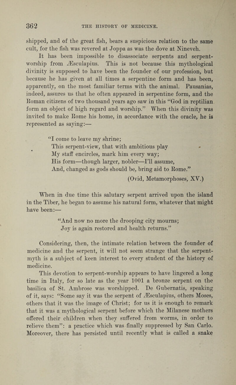 shipped, and of the great fish, bears a suspicious relation to the same cult, for the fish was revered at Joppa as was the dove at Nineveh. It has been impossible to disassociate serpents and serpent- worship from Aesculapius. This is not because this mythological divinity is supposed to have been the founder of our profession, but because he has given at all times a serpentine form and has been, apparently, on the most familiar terms with the animal. Pausanias, indeed, assures us that he often appeared in serpentine form, and the Eoman citizens of two thousand years ago saw in this “God in reptilian form an object of high regard and worship.” When this divinity was invited to make Rome his home, in accordance with the oracle, he is represented as saying:— , “I come to leave my shrine; This serpent-view, that with ambitious play My staff encircles, mark him every way; His form—though larger, nobler—I’ll assume, And, changed as gods should be, bring aid to Rome.” (Ovid, Metamorphoses, XV.) When in due time this salutary serpent arrived upon the island in the Tiber, he began to assume his natural form, whatever that might have been:— “And now no more the drooping city mourns; Joy is again restored and health returns.” Considering, then, the intimate relation between the founder of medicine and the serpent, it will not seem strange that the serpent- myth is a subject of keen interest to every student of the history of medicine. This devotion to serpent-worship appears to have lingered a long time in Italy, for so late as the year 1001 a bronze serpent on the basilica of St. Ambrose was worshipped. De Gubernatis, speaking of it, says: “Some say it was the serpent of Aesculapius, others Moses, others that it was the image of Christ; for us it is enough to remark that it was a nrythological serpent before which the Milanese mothers offered their children when they suffered from worms, in order to relieve them”: a practice which was finally suppressed by San Carlo. Moreover, there has persisted until recently what is called a snake