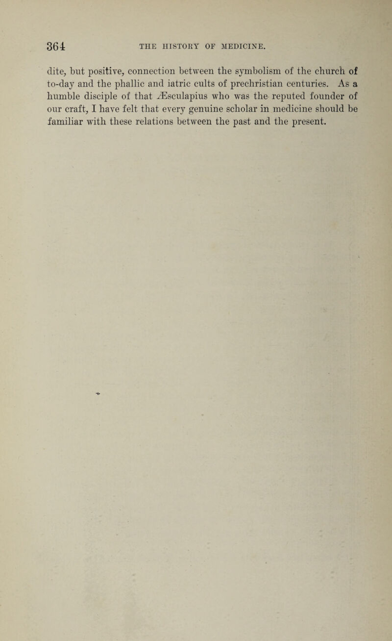 elite, but positive, connection between the symbolism of the church of to-day and the phallic and iatric cults of prechristian centuries. As a humble disciple of that Aesculapius who was the reputed founder of our craft, I have felt that every genuine scholar in medicine should be familiar with these relations between the past and the present.